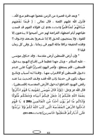 ‫وبعد‬ *‫فترة‬‫قصيرة‬‫من‬‫الزمن‬‫نقضوا‬‫جدهم‬‫ج‬‫عه‬‫جع‬‫ج‬‫م‬‫ج‬‫ج‬‫ا‬،
‫فأنزل‬‫ا‬‫عليهم‬‫اللعنة‬،‫قال‬‫تعالى‬} :‫ما‬َ ‫ب‬ِ ‫ف‬َ‫هم‬ِ ‫ض‬ِ ‫ق‬ْ ‫ن‬َ
‫م‬ْ ‫ه‬ُ ‫ق‬َ ‫ثا‬َ ‫مي‬ّ‫م‬ْ ‫ه‬ُ ‫نا‬ّ‫، ةه‬ ‫لع‬َ{]‫المائدة‬:13[،‫إن‬‫هؤلء‬‫القوم‬‫قد‬‫فسدت‬
‫طباعهم‬‫أيام‬‫اضطهاد‬‫الفراعنة‬‫لهم‬‫حتى‬‫أصبحوا‬‫ل‬‫يججذعنون‬‫إل‬
‫للقوة‬،‫ول‬‫يستجيبون‬‫جق‬‫ج‬‫للح‬‫إل‬‫إذا‬‫جعروا‬‫ج‬‫ش‬‫جعف‬‫ج‬‫بض‬‫جوف‬‫ج‬‫وخ‬!!
‫وهذه‬‫الحقيقة‬‫تراها‬‫ماثلة‬‫اليوم‬‫في‬‫زماننا‬،‫بل‬‫وفى‬‫كل‬‫زمان‬
‫قبلنا‬!!
‫وإن‬ *‫أهرض‬‫فلسطين‬‫أهرض‬‫مقدسة‬،‫وقد‬‫جاول‬‫ج‬‫ح‬‫جى‬‫ج‬‫موس‬
–‫عليه‬‫السلم‬‫وبذل‬ -‫جهدا‬‫عظيما‬‫جي‬‫ج‬‫ف‬‫جاع‬‫ج‬‫إقن‬‫جود‬‫ج‬‫اليه‬‫جدخول‬‫ج‬‫ب‬
‫فلسطين‬،‫فلم‬‫يستطع‬،‫وأصر‬‫اليهود‬‫جراهرا‬‫ج‬‫إص‬‫جا‬‫ج‬‫قوي‬‫جى‬‫ج‬‫عل‬‫جدم‬‫ج‬‫ع‬
‫جول‬‫ج‬‫دخ‬‫جطين‬‫ج‬‫فلس‬‫أو‬‫جتراب‬‫ج‬‫الق‬‫جا‬‫ج‬‫منه‬،‫جذا‬‫ج‬‫وه‬‫جه‬‫ج‬‫ل‬‫جباب‬‫ج‬‫أس‬‫جج‬‫ج‬‫ونتائ‬
‫سوف‬‫تكون‬‫في‬‫حديثنا‬‫بإذن‬‫ا‬‫جد‬‫ج‬‫فق‬‫جف‬‫ج‬‫وق‬‫جديث‬‫ج‬‫الح‬‫جا‬‫ج‬‫بن‬‫جد‬‫ج‬‫عن‬
‫هرفض‬‫جود‬‫ج‬‫اليه‬‫جاطع‬‫ج‬‫الق‬‫جدخول‬‫ج‬‫ل‬‫الهرض‬‫جة‬‫ج‬‫المقدس‬، (‫جطين‬‫ج‬‫)فلس‬
‫قال‬‫ا‬‫عز‬‫وجل‬} :‫ذ‬ْ ‫إ‬ِ ‫و‬َ‫ل‬َ ‫قا‬َ‫سى‬َ ‫مو‬ُ‫ه‬ِ ‫م‬ِ ‫و‬ْ ‫ق‬َ ‫ل‬ِ‫يا‬َ‫م‬ِ ‫و‬ْ ‫ق‬َ‫ا‬ْ ‫رو‬ُ ‫ك‬ُ ‫ذ‬ْ ‫ا‬
‫ة‬َ ‫م‬َ ‫ع‬ْ ‫ن‬ِ‫ه‬ِ ‫ل‬ّ ‫ال‬‫م‬ْ ‫ك‬ُ ‫ي‬ْ ‫ل‬َ ‫ع‬َ‫ذ‬ْ ‫إ‬ِ‫ل‬َ ‫ع‬َ ‫ج‬َ‫م‬ْ ‫ك‬ُ ‫في‬ِ‫ياء‬َ ‫ب‬ِ ‫أن‬َ‫كم‬ُ ‫ل‬َ ‫ع‬َ ‫ج‬َ ‫و‬َ‫كا‬ً ‫لو‬ُ ‫م‬ّ ‫و‬
‫كم‬ُ ‫تا‬َ ‫وآ‬َ‫ما‬ّ‫، ةه‬‫م‬ْ ‫ل‬َ‫ت‬ِ ‫ؤ‬ْ ‫ي‬ُ‫دا‬ً ‫ح‬َ ‫أ‬َ‫من‬ّ‫ن‬َ ‫مي‬ِ ‫ل‬َ ‫عا‬َ ‫ل‬ْ ‫ا‬)20(‫يا‬َ‫م‬ِ ‫و‬ْ ‫ق‬َ
‫لوا‬ُ ‫خ‬ُ ‫د‬ْ ‫ا‬‫ض‬َ ‫هر‬ْ ‫ل‬َ ‫ا‬‫ة‬َ ‫س‬َ ‫د‬ّ‫، ةه‬ ‫ق‬َ ‫م‬ُ ‫ال‬‫تي‬ِ ‫ل‬ّ‫، ةه‬ ‫ا‬‫ب‬َ ‫ت‬َ ‫ك‬َ‫ه‬ُ ‫ل‬ّ ‫ال‬‫م‬ْ ‫ك‬ُ ‫ل‬َ‫ل‬َ ‫و‬َ‫دوا‬ّ ‫و‬ ‫ت‬َ ‫ر‬ْ ‫ت‬َ
‫لى‬َ ‫ع‬َ‫م‬ْ ‫ك‬ُ ‫هر‬ِ ‫با‬َ ‫د‬ْ ‫أ‬َ‫بوا‬ُ ‫ل‬ِ ‫ق‬َ ‫تن‬َ ‫ف‬َ‫خاسرين‬َ{: ]‫المائدة‬20-21.[
63
 