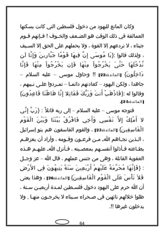 ‫وكان‬‫المانع‬‫لليهود‬‫من‬‫دخول‬‫فلسطين‬‫التي‬‫كانت‬‫يسكنها‬
‫العمالقة‬‫في‬‫ذلك‬‫الوقت‬‫هو‬‫جعف‬‫ج‬‫الض‬‫جوف‬‫ج‬‫والخ‬‫جإنهم‬‫ج‬‫ف‬ !‫جوم‬‫ج‬‫ق‬
‫جبناء‬،‫ل‬‫تردعهم‬‫إل‬‫القوة‬،‫ول‬‫يحملهم‬‫على‬‫الحق‬‫إل‬‫جيف‬‫ج‬‫الس‬
،‫ولذلك‬‫قالوا‬}:‫يا‬َ‫سى‬َ ‫مو‬ُ‫ن‬ّ‫، ةه‬ ‫إ‬ِ‫ها‬َ ‫في‬ِ‫ما‬ً ‫و‬ْ ‫ق‬َ‫ن‬َ ‫هري‬ِ ‫با‬ّ‫، ةه‬ ‫ج‬َ‫نا‬ّ‫، ةه‬ ‫إ‬ِ ‫و‬َ‫لن‬َ
‫ها‬َ ‫ل‬َ ‫خ‬ُ ‫د‬ْ ‫ن‬ّ‫، ةه‬‫ى‬َ ‫ت‬ّ‫، ةه‬ ‫ح‬َ‫ا‬ْ ‫جو‬ُ ‫ر‬ُ ‫خ‬ْ ‫ي‬َ‫ها‬َ ‫ن‬ْ ‫م‬ِ‫إن‬ِ ‫ف‬َ‫ا‬ْ ‫جو‬ُ ‫ر‬ُ ‫خ‬ْ ‫ي‬َ‫ها‬َ ‫ن‬ْ ‫م‬ِ‫نا‬ّ‫، ةه‬ ‫إ‬ِ ‫ف‬َ
‫ن‬َ ‫لو‬ُ ‫خ‬ِ ‫دا‬َ{: ]‫المائدة‬22[‫وحاول‬ !!‫موسى‬–‫عليه‬‫السلم‬–
‫جاهدا‬،‫ولكن‬‫اليهود‬–‫كعادتهم‬‫جا‬‫ج‬‫دائم‬–‫جردوا‬‫ج‬‫تم‬‫جى‬‫ج‬‫عل‬‫جبيهم‬‫ج‬‫ن‬،
‫وقالوا‬‫له‬}:‫ب‬ْ ‫ه‬َ ‫ذ‬ْ ‫فا‬َ‫ت‬َ ‫أن‬َ‫ك‬َ ‫ب‬ّ ‫و‬ ‫هر‬َ ‫و‬َ‫تل‬ِ ‫قا‬َ ‫ف‬َ‫نا‬ّ‫، ةه‬ ‫إ‬ِ‫نا‬َ ‫ه‬ُ ‫ها‬َ‫ن‬َ ‫دو‬ُ ‫ع‬ِ ‫قا‬َ{
: ]‫المائدة‬24.[
‫فتوجه‬‫موسى‬–‫عليه‬‫السلم‬–‫إلى‬‫هربه‬‫ل‬ً ‫قائ‬} :‫ب‬ّ ‫هر‬َ‫ني‬ّ ‫إ‬ِ
‫ل‬‫ك‬ُ ‫ل‬ِ ‫م‬ْ ‫أ‬َ‫ل‬ّ‫، ةه‬ ‫إ‬ِ‫سي‬ِ ‫ف‬ْ ‫ن‬َ‫خي‬ِ ‫أ‬َ ‫و‬َ‫ق‬ْ ‫ر‬ُ ‫ف‬ْ ‫فا‬َ‫نا‬َ ‫ن‬َ ‫ي‬ْ ‫ب‬َ‫ن‬َ ‫ي‬ْ ‫ب‬َ ‫و‬َ‫م‬ِ ‫و‬ْ ‫ق‬َ ‫ل‬ْ ‫ا‬
‫ن‬َ ‫قي‬ِ ‫س‬ِ ‫فا‬َ ‫ل‬ْ ‫ا‬{: ]‫المائدة‬25[،‫والقوم‬‫الفاسقون‬‫هم‬‫بنو‬‫إسرائيل‬
،‫جذين‬‫ج‬‫ال‬‫جاهم‬‫ج‬‫نج‬‫ج‬‫ج‬‫ا‬‫جن‬‫ج‬‫م‬‫جون‬‫ج‬‫فرع‬‫جومه‬‫ج‬‫وق‬،‫وأهراد‬‫أن‬‫جم‬‫ج‬‫يعزه‬
‫جاعته‬‫ج‬‫بط‬‫جأذلوا‬‫ج‬‫ف‬‫جهم‬‫ج‬‫أنفس‬‫جيته‬‫ج‬‫بمعص‬،‫جأنزل‬‫ج‬‫ف‬‫ج‬‫ج‬‫ا‬‫جم‬‫ج‬‫عليه‬‫جذه‬‫ج‬‫ه‬
‫العقوبة‬‫القاتلة‬،‫وهى‬‫من‬‫جنس‬‫عملهم‬،‫قال‬‫ا‬–‫عز‬‫وجججل‬
} :‫ها‬َ ‫ن‬ّ‫، ةه‬ ‫إ‬ِ ‫ف‬َ‫ة‬ٌ ‫م‬َ ‫ر‬ّ‫، ةه‬ ‫ح‬َ ‫م‬ُ‫م‬ْ ‫ه‬ِ ‫ي‬ْ ‫ل‬َ ‫ع‬َ‫ن‬َ ‫عي‬ِ ‫ب‬َ ‫هر‬ْ ‫أ‬َ‫ة‬ً ‫ن‬َ ‫س‬َ‫ن‬َ ‫هو‬ُ ‫تي‬ِ ‫ي‬َ‫في‬ِ‫ض‬ِ ‫هر‬ْ ‫ل‬َ ‫ا‬
‫ل‬َ ‫ف‬َ‫س‬َ ‫أ‬ْ ‫ت‬َ‫لى‬َ ‫ع‬َ‫م‬ِ ‫و‬ْ ‫ق‬َ ‫ل‬ْ ‫ا‬‫ن‬َ ‫قي‬ِ ‫س‬ِ ‫فا‬َ ‫ل‬ْ ‫ا‬{: ]‫المائدة‬26[،‫وهذا‬‫يعنى‬
‫أن‬‫ا‬‫حرم‬‫على‬‫اليهود‬‫دخول‬‫جطين‬‫ج‬‫فلس‬‫جدة‬‫ج‬‫لم‬‫جن‬‫ج‬‫أهربعي‬‫جنة‬‫ج‬‫س‬،
‫ظلوا‬‫خللهم‬‫تائهين‬‫في‬‫صجحراء‬‫سجيناء‬‫ل‬‫يخرججون‬‫منهجا‬‫ول‬ ,
‫يدخلون‬‫غيرها‬.!!
64
 
