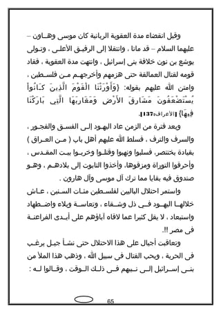 ‫وقبل‬‫انقضاء‬‫مدة‬‫العقوبة‬‫الربانية‬‫كان‬‫موسى‬‫وهججاون‬–
‫عليهما‬‫السلم‬–‫قد‬‫ماتا‬،‫وانتقل‬‫إلى‬‫جق‬‫ج‬‫الرفي‬‫جى‬‫ج‬‫العل‬،‫جولى‬‫ج‬‫وت‬
‫يوشع‬‫بن‬‫نون‬‫خلفة‬‫بنى‬‫إسرائيل‬،‫وانتهت‬‫مدة‬‫العقوبة‬،‫فقاد‬
‫قومه‬‫لقتال‬‫العمالقة‬‫حتى‬‫هزمهم‬‫جم‬‫ج‬‫وأخرجه‬‫جن‬‫ج‬‫م‬‫جطين‬‫ج‬‫فلس‬،
‫وامتن‬‫ا‬‫عليهم‬} :‫بقوله‬‫نا‬َ ‫ث‬ْ ‫هر‬َ ‫و‬ْ ‫أ‬َ ‫و‬َ‫م‬َ ‫و‬ْ ‫ق‬َ ‫ل‬ْ ‫ا‬‫ن‬َ ‫ذي‬ِ ‫ل‬ّ‫، ةه‬ ‫ا‬‫ا‬ْ ‫نو‬ُ ‫جا‬َ ‫ك‬
‫ن‬َ ‫فو‬ُ ‫ع‬َ ‫ض‬ْ ‫ت‬َ ‫س‬ْ ‫ي‬ُ‫ق‬َ ‫هر‬ِ ‫شا‬َ ‫م‬َ‫ض‬ِ ‫هر‬ْ ‫ل‬َ ‫ا‬‫ها‬َ ‫ب‬َ ‫هر‬ِ ‫غا‬َ ‫م‬َ ‫و‬َ‫تي‬ِ ‫ل‬ّ‫، ةه‬ ‫ا‬‫نا‬َ ‫ك‬ْ ‫هر‬َ ‫با‬َ
‫ها‬َ ‫في‬ِ{: ]‫العراف‬137[.
‫وبعد‬‫فترة‬‫من‬‫الزمن‬‫عاد‬‫جود‬‫ج‬‫اليه‬‫جى‬‫ج‬‫إل‬‫جق‬‫ج‬‫الفس‬‫جوهر‬‫ج‬‫والفج‬،
‫والسرف‬‫والترف‬،‫فسلط‬‫ا‬‫عليهم‬‫أهل‬‫باب‬‫جن‬‫ج‬‫م‬ )‫جراق‬‫ج‬‫الع‬(
‫بقيادة‬،‫بختنصر‬‫فسلبوا‬‫ونهبوا‬‫جوا‬‫ج‬‫وقتل‬‫جوا‬‫ج‬‫وخرب‬‫جت‬‫ج‬‫بي‬‫جدس‬‫ج‬‫المق‬،
‫وأحرقوا‬‫التوهراة‬،‫ومزقوها‬‫وأخذوا‬‫التابوت‬‫إلى‬‫جم‬‫ج‬‫بلده‬،‫جو‬‫ج‬‫وه‬
‫صندوق‬‫فيه‬‫بقايا‬‫مما‬‫ترك‬‫آل‬‫موسى‬‫وآل‬‫هاهرون‬.
‫واستمر‬‫احتلل‬‫الباليين‬‫جطين‬‫ج‬‫لفلس‬‫جات‬‫ج‬‫مئ‬‫جنين‬‫ج‬‫الس‬،‫جاش‬‫ج‬‫ع‬
‫خللهججا‬‫اليهججود‬‫فججي‬‫ذل‬‫وشججقاء‬،‫وتعاسججة‬‫وبلء‬‫واضججطهاد‬
‫واستبعاد‬،‫ل‬‫يقل‬‫كثيرا‬‫عما‬‫لقاه‬‫آباؤهم‬‫على‬‫أيججدى‬‫الفراعنججة‬
‫فى‬‫مصر‬.!!
‫وتعاقبت‬‫أجيال‬‫على‬‫هذا‬‫الحتلل‬‫حتى‬‫جأ‬‫ج‬‫نش‬‫جل‬‫ج‬‫جي‬‫جب‬‫ج‬‫يرغ‬
‫فى‬‫الحرية‬،‫ويحب‬‫القتال‬‫فى‬‫سبيل‬‫ا‬،‫وذهب‬‫هذا‬‫المل‬‫من‬
‫بنججى‬‫إسججرائيل‬‫إلججى‬‫نججبيهم‬‫فججى‬‫ذلججك‬‫الججوقت‬،‫وقججالوا‬‫لججه‬:
65
 