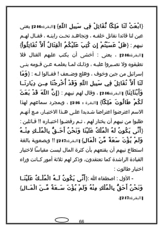 }‫ث‬ْ ‫ع‬َ ‫ب‬ْ ‫ا‬‫نا‬َ ‫ل‬َ‫لكا‬ِ ‫م‬َ‫ل‬ْ ‫ت‬ِ ‫قا‬َ ‫ن‬ّ ‫و‬‫في‬ِ‫ل‬ِ ‫بي‬ِ ‫س‬َ‫ه‬ِ ‫ل‬ّ ‫ال‬{: ]‫البقرة‬246[‫يعنى‬
‫عين‬‫لنا‬‫قائدا‬‫نقاتل‬‫جه‬‫ج‬‫خلف‬،‫جد‬‫ج‬‫ونجاه‬‫جت‬‫ج‬‫تح‬‫جه‬‫ج‬‫هرايت‬،‫جال‬‫ج‬‫فق‬‫جم‬‫ج‬‫له‬
‫نبيهم‬} :‫ل‬ْ ‫ه‬َ‫م‬ْ ‫ت‬ُ ‫ي‬ْ ‫س‬َ ‫ع‬َ‫إن‬ِ‫ب‬َ ‫ت‬ِ ‫ك‬ُ‫م‬ُ ‫ك‬ُ ‫ي‬ْ ‫ل‬َ ‫ع‬َ‫ل‬ُ ‫تا‬َ ‫ق‬ِ ‫ل‬ْ ‫ا‬‫ل‬ّ‫، ةه‬ ‫أ‬َ‫ا‬ْ ‫لو‬ُ ‫ت‬ِ ‫قا‬َ ‫ت‬ُ{
: ]‫البقرة‬246[،‫يعنى‬‫أخشى‬ :‫أن‬‫يكتب‬‫عليهم‬‫القتال‬‫فل‬
‫تطيقوه‬‫ول‬‫جبروا‬‫ج‬‫تص‬‫جه‬‫ج‬‫علي‬،‫جك‬‫ج‬‫وذل‬‫جا‬‫ج‬‫لم‬‫جه‬‫ج‬‫يعلم‬‫جن‬‫ج‬‫ع‬‫جومه‬‫ج‬‫ق‬‫جى‬‫ج‬‫بن‬
‫إسرائيل‬‫من‬‫جبن‬‫وخوف‬،‫وهلع‬‫وضججعف‬‫فقججالوا‬ !‫لججه‬} :‫ما‬َ ‫و‬َ
‫نا‬َ ‫ل‬َ‫ل‬ّ‫، ةه‬ ‫أ‬َ‫ل‬َ ‫ت‬ِ ‫قا‬َ ‫ن‬ُ‫في‬ِ‫ل‬ِ ‫بي‬ِ ‫س‬َ‫ه‬ِ ‫ل‬ّ ‫ال‬‫د‬ْ ‫ق‬َ ‫و‬َ‫نا‬َ ‫ج‬ْ ‫ر‬ِ ‫خ‬ْ ‫أ‬ُ‫مججن‬ِ‫نججا‬َ ‫هر‬ِ ‫يا‬َ ‫د‬ِ
‫نا‬َ ‫ئ‬ِ ‫نآ‬َ ‫ب‬ْ ‫أ‬َ ‫و‬َ{: ]‫البقرة‬246[،‫وقال‬‫لهم‬‫نبيهم‬} :‫ن‬ّ‫، ةه‬ ‫إ‬ِ‫ه‬َ ‫ل‬ّ ‫ال‬‫د‬ْ ‫ق‬َ‫ث‬َ ‫ع‬َ ‫ب‬َ
‫م‬ْ ‫ك‬ُ ‫ل‬َ‫ت‬َ ‫لو‬ُ ‫طا‬َ‫لكا‬ِ ‫م‬َ{]‫البقرة‬:246[،‫وبمجرد‬‫سماعهم‬‫لهذا‬
‫السم‬‫اعترضوا‬‫اعتراضا‬‫شجديدا‬‫علجى‬‫جذا‬‫ج‬‫ه‬،‫الختيجاهر‬‫جع‬‫ج‬‫م‬‫جم‬‫ج‬‫أنه‬
‫طلبوا‬‫من‬‫نبيهم‬‫أن‬‫يختاهر‬‫لهم‬،‫جم‬‫ج‬‫ث‬‫جوا‬‫ج‬‫هرفض‬‫جاهره‬‫ج‬‫اختي‬‫جائلين‬‫ج‬‫ق‬ !!‍‍:
}‫نى‬ّ‫، ةه‬ ‫أ‬َ‫ن‬ُ ‫كو‬ُ ‫ي‬َ‫ه‬ُ ‫ل‬َ‫ك‬ُ ‫ل‬ْ ‫م‬ُ ‫ل‬ْ ‫ا‬‫نا‬َ ‫ي‬ْ ‫ل‬َ ‫ع‬َ‫ن‬ُ ‫ح‬ْ ‫ن‬َ ‫و‬َ‫ق‬ّ ‫و‬ ‫ج‬‫ج‬‫ح‬َ ‫أ‬َ‫ك‬ِ ‫ج‬‫ج‬‫ل‬ْ ‫م‬ُ ‫ل‬ْ ‫با‬ِ‫ه‬ُ ‫ج‬‫ج‬‫ن‬ْ ‫م‬ِ
‫م‬ْ ‫ل‬َ ‫و‬َ‫ت‬َ ‫ؤ‬ْ ‫ي‬ُ‫ة‬ً ‫ع‬َ ‫س‬َ‫ن‬َ ‫م‬ّ‫ل‬ِ ‫ما‬َ ‫ل‬ْ ‫ا‬{: ]‫البقرة‬247[‍‍‫وبصعوبة‬ !!‫بالغة‬
‫استطاع‬‫نبيهم‬‫أن‬‫يقنعهم‬‫بأن‬‫كثرة‬‫المال‬‫ليست‬‫مقياسا‬‫لختياهر‬
‫القيادة‬‫الراشدة‬‫كما‬،‫تعتقدون‬‫وذكر‬‫لهم‬‫ثلثة‬‫أموهر‬‫كججانت‬‫وهراء‬
‫اختياهر‬‫طالوت‬:
‫الول‬ -‫اصطفاء‬ :‫ا‬}:‫نى‬ّ‫، ةه‬ ‫أ‬َ‫ن‬ُ ‫كو‬ُ ‫ي‬َ‫ه‬ُ ‫ج‬‫ج‬‫ل‬َ‫ك‬ُ ‫ج‬‫ج‬‫ل‬ْ ‫م‬ُ ‫ل‬ْ ‫ا‬‫جا‬‫ج‬‫ن‬َ ‫ي‬ْ ‫ل‬َ ‫ع‬َ
‫ن‬ُ ‫ح‬ْ ‫ن‬َ ‫و‬َ‫ق‬ّ ‫و‬ ‫ح‬َ ‫أ‬َ‫ك‬ِ ‫ل‬ْ ‫م‬ُ ‫ل‬ْ ‫با‬ِ‫ه‬ُ ‫ن‬ْ ‫م‬ِ‫م‬ْ ‫ل‬َ ‫و‬َ‫ت‬َ ‫ؤ‬ْ ‫ي‬ُ‫ة‬ً ‫ع‬َ ‫ج‬‫ج‬‫س‬َ‫ن‬َ ‫ج‬‫ج‬‫م‬ّ‫ل‬ِ ‫جا‬‫ج‬‫م‬َ ‫ل‬ْ ‫ا‬{
: ]‫البقرة‬247[.
66
 