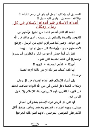 ‫التصديق‬‫أن‬‫بإمكان‬‫الجمل‬‫أن‬‫يلج‬‫في‬‫رسم‬‫الخياط‬!!
‫وكلهما‬‫مستحيل‬،‫وليس‬‫اليه‬‫سبيل‬!!
‫أعداء‬‫السلم‬‫هم‬‫أعداء‬‫السلم‬‫في‬‫كل‬
‫زمان‬‫ومكان‬
‫الحمد‬‫لله‬‫الذى‬‫أطعم‬‫عبادة‬‫من‬،‫الجوع‬‫وآمنهم‬‫من‬
،‫الخوف‬‫والصلة‬‫والسلم‬‫على‬‫رسوله‬،‫الذى‬‫جاهد‬‫فى‬‫ا‬
‫حق‬‫جهاده‬،‫وصبر‬‫كما‬‫صبر‬‫أولو‬‫العزم‬‫من‬‫الرسل‬،‫ووضع‬
‫لمته‬‫منهج‬‫حياتها‬،‫وأرشدها‬‫الى‬‫سبيل‬‫نجاتها‬‫وبعد‬ ....
‫فقبل‬‫أن‬‫أبدأ‬‫حديثى‬‫أرجو‬‫من‬‫الكرام‬‫القارئين‬‫أن‬‫يتدبروا‬
‫ويتفكروا‬‫في‬‫هذه‬‫الحقيقة‬‫التي‬‫تقول‬:
‫أمريكا‬‫المم‬ =‫المتحدة‬‫اليهود‬ =!!
‫إنها‬‫ثلث‬‫كلمات‬‫مترادفة‬‫أو‬‫هي‬‫ثلثة‬‫أوجه‬‫لعملة‬
!!‫واحدة‬
‫وإن‬‫أعداء‬‫السلم‬‫هم‬‫أعداء‬‫السلم‬‫فى‬‫كل‬‫زمان‬
،‫ومكان‬‫فكلما‬‫دخل‬‫الناس‬‫فى‬‫دين‬‫ا‬‫أفواجا‬‫تضاعف‬‫الحقد‬
‫فى‬‫قلوب‬،‫الكافرين‬‫فهم‬‫ل‬‫يريدون‬‫بقاء‬‫السلم‬‫ول‬‫دخول‬
‫الناس‬.‫فيه‬
‫فها‬‫هي‬‫ذي‬‫قريش‬‫ترى‬‫السلم‬‫يفشو‬‫في‬‫القبائل‬
‫ويضيء‬‫بنوره‬‫الرجاء‬،‫فتجتمع‬‫وتخطط‬‫وتتآمر‬،‫ويتفق‬‫أهل‬
‫الكفر‬‫على‬‫المؤمنين‬‫الموحدين‬،‫لنهم‬‫آمنوا‬‫بالله‬‫فخرجوا‬
7
 