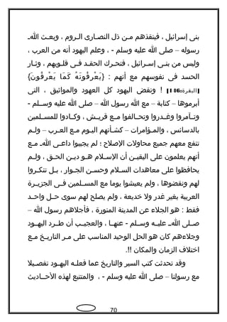 ‫بنى‬‫إسرائيل‬،‫فينقذهم‬‫حن‬‫ح‬‫م‬‫ذل‬‫حارى‬‫ح‬‫النص‬‫حروم‬‫ح‬‫ال‬،‫حث‬‫ح‬‫وبع‬‫ح‬‫ح‬‫ا‬
‫رسوله‬–‫صلى‬‫ا‬‫عليه‬‫وسلم‬، -‫وعلم‬‫اليهود‬‫أتنه‬‫من‬‫العرب‬،
‫وليس‬‫من‬‫حى‬‫ح‬‫بن‬‫حرائيل‬‫ح‬‫إس‬،‫حرك‬‫ح‬‫فتح‬‫حد‬‫ح‬‫الحق‬‫حى‬‫ح‬‫ف‬‫حوبهم‬‫ح‬‫قل‬،‫حار‬‫ح‬‫وث‬
‫الحسد‬‫فى‬‫تنفوسهم‬‫مع‬‫أتنهم‬} :‫ه‬ُ ‫تن‬َ ‫فو‬ُ ‫ر‬ِ ‫ع‬ْ ‫ي‬َ‫ما‬َ ‫ك‬َ‫ن‬َ ‫فو‬ُ ‫ر‬ِ ‫ع‬ْ ‫ي‬َ{
: ]‫البقرة‬146[‫وتنقض‬ !‫اليهود‬‫كل‬‫العهود‬‫والمواثيق‬،‫التى‬
‫أبرموها‬–‫كتابة‬–‫مع‬‫ا‬‫رسول‬‫ا‬–‫صلى‬‫ا‬‫عليه‬‫وسححلم‬-
‫وتححآمروا‬‫وغححدروا‬‫وتحححالفوا‬‫مححع‬‫قريححش‬،‫وكححادوا‬‫للمسححلمين‬
‫بالدسائس‬،‫حؤامرات‬‫ح‬‫والم‬–‫حأتنهم‬‫ح‬‫كش‬‫حوم‬‫ح‬‫الي‬‫حع‬‫ح‬‫م‬‫حرب‬‫ح‬‫الع‬–‫حم‬‫ح‬‫ول‬
‫تنفع‬‫معهم‬‫جميع‬‫محاولت‬‫الصل ح‬‫؛‬‫لم‬‫يجيبوا‬‫حى‬‫ح‬‫داع‬‫ح‬‫ح‬‫ا‬‫حع‬‫ح‬‫م‬
‫أتنهم‬‫يعلمون‬‫على‬‫حن‬‫ح‬‫اليقي‬‫أن‬‫حلم‬‫ح‬‫الس‬‫حو‬‫ح‬‫ه‬‫حن‬‫ح‬‫دي‬‫حق‬‫ح‬‫الح‬،‫حم‬‫ح‬‫ول‬
‫يحافظوا‬‫على‬‫معاهدات‬‫حلم‬‫ح‬‫الس‬‫حن‬‫ح‬‫وحس‬‫حوار‬‫ح‬‫الج‬،‫حل‬‫ح‬‫ب‬‫حروا‬‫ح‬‫تنك‬
‫لهم‬‫وتنقضوها‬،‫ولم‬‫يعيشوا‬‫يوما‬‫مع‬‫حلمين‬‫ح‬‫المس‬‫حى‬‫ح‬‫ف‬‫حرة‬‫ح‬‫الجزي‬
‫العربية‬‫بغير‬‫غدر‬‫ول‬‫خديعة‬،‫ولم‬‫يصلح‬‫لهم‬‫سوى‬‫حححل‬‫واحححد‬
‫فقط‬‫هو‬ :‫الجل ء‬‫عن‬‫المدينة‬‫المنورة‬،‫فأجلهم‬‫رسول‬‫ا‬–
‫صححلى‬‫احح‬‫عليححه‬‫وسححلم‬‫عنهححا‬ -،‫والعجيححب‬‫أن‬‫طححرد‬‫اليهححود‬
‫وجل ءهم‬‫كان‬‫هو‬‫الحل‬‫الوحيد‬‫المناسب‬‫على‬‫حر‬‫ح‬‫م‬‫حخ‬‫ح‬‫التاري‬‫حع‬‫ح‬‫م‬
‫اختل ف‬‫الزمان‬‫والمكان‬.!!
‫وقد‬‫تحدثت‬‫كتب‬‫السير‬‫والتاريخ‬‫عما‬‫حه‬‫ح‬‫فعل‬‫حود‬‫ح‬‫اليه‬‫حيل‬‫ح‬‫تفص‬
‫مع‬‫رسولنا‬–‫صلى‬‫ا‬‫عليه‬‫وسلم‬، -‫والمتتبع‬‫لهذه‬‫الحححاديث‬
70
 