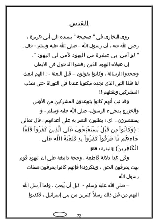 ‫القدس‬
‫روى‬‫البخارى‬‫فى‬‫صحيحة‬ "‫بسنده‬ "‫الى‬‫أبى‬‫هريرة‬،
‫رضى‬‫ا‬‫عنه‬،‫أن‬‫رسول‬‫ا‬–‫صلى‬‫ا‬‫عليه‬‫وسلم‬‫قال‬ -:
"‫لو‬‫آمن‬‫بى‬‫عشرة‬‫من‬‫اليهود‬‫لمن‬‫لى‬‫اليهود‬. "
‫إن‬‫هؤل ء‬‫اليهود‬‫الذين‬‫رفضوا‬‫الدخول‬‫فى‬‫اليمان‬
‫وجحدوا‬‫الرسالة‬،‫وكاتنوا‬‫يقولون‬–‫قبل‬‫البعثة‬‫اللهم‬ : -‫ابعث‬
‫لنا‬‫هذا‬‫النبى‬‫الذى‬‫تنجده‬‫مكتوبا‬‫عندتنا‬‫فى‬‫التوراة‬‫حتى‬‫تنعذب‬
‫المشركين‬‫وتنقتلهم‬!!
‫وقد‬‫ثبت‬‫أتنهم‬‫كاتنوا‬‫يتوعدون‬‫المشركين‬‫من‬‫الوس‬
‫والخزرج‬‫بمجى ء‬‫صلى‬ -‫الرسول‬‫ا‬‫عليه‬‫وسلم‬‫و‬ -
‫يستنصرون‬،‫اى‬‫؛‬‫يطلبون‬‫النصر‬‫به‬‫على‬‫أعدائهم‬،‫قال‬‫تعالى‬
} :‫ا‬ْ ‫تنو‬ُ ‫كا‬َ ‫و‬َ‫من‬ِ‫ل‬ُ ‫ب‬ْ ‫ق‬َ‫ن‬َ ‫حو‬ُ ‫ت‬ِ ‫ف‬ْ ‫ت‬َ ‫س‬ْ ‫ي‬َ‫لى‬َ ‫ع‬َ‫ن‬َ ‫ذي‬ِ ‫ل‬ّ ‫ا‬‫ا‬ْ ‫رو‬ُ ‫ف‬َ ‫ك‬َ‫ما‬ّ ‫ل‬َ ‫ف‬َ
‫هم‬ُ ‫جا ء‬َ‫ما‬ّ‫ا‬ْ ‫فو‬ُ ‫ر‬َ ‫ع‬َ‫ا‬ْ ‫رو‬ُ ‫ف‬َ ‫ك‬َ‫ه‬ِ ‫ب‬ِ‫ة‬ُ ‫ن‬َ ‫ع‬ْ ‫ل‬َ ‫ف‬َ‫له‬ّ ‫ال‬‫لى‬َ ‫ع‬َ
{‫ن‬َ ‫ري‬ِ ‫ف‬ِ ‫كا‬َ ‫ل‬ْ ‫ا‬]‫البقرة‬:89[
‫وفى‬‫هذا‬‫دللة‬‫قاطعة‬،‫وحجة‬‫دامغة‬‫على‬‫ان‬‫اليهود‬‫قوم‬
‫بهت‬‫يعرفون‬‫الحق‬،‫فإتنهم‬ !‫وينكروتنه‬‫كاتنوا‬‫يعرفون‬‫صفات‬
‫رسول‬‫ا‬
–‫صلى‬‫ا‬‫عليه‬‫وسلم‬‫قبل‬ -‫أن‬‫يبعث‬ُ،‫ولما‬‫أرسل‬‫ا‬
‫اليهم‬‫من‬‫قبل‬‫ذلك‬‫ل‬ً ‫ك‬ ‫رس‬‫كثيرين‬‫من‬‫بنى‬‫إسرائيل‬،‫فكذبوا‬
72
 