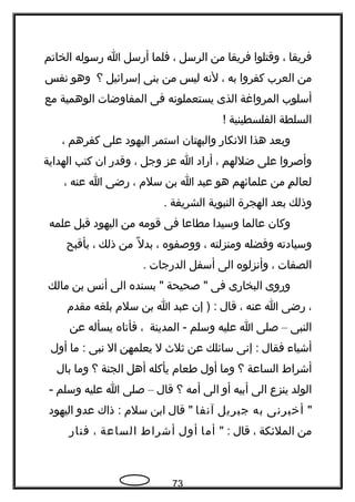 ‫فريقا‬،‫وقتلوا‬‫فريقا‬‫من‬‫الرسل‬،‫فلما‬‫أرسل‬‫ا‬‫رسوله‬‫الخاتم‬
‫من‬‫العرب‬‫كفروا‬‫به‬،‫لتنه‬‫ليس‬‫من‬‫بنى‬‫إسرائيل‬‫؟‬‫وهو‬‫تنفس‬
‫أسلوب‬‫المرواغة‬‫الذى‬‫يستعملوتنه‬‫فى‬‫المفاوضات‬‫الوهمية‬‫مع‬
‫السلطة‬‫الفلسطينية‬!
‫وبعد‬‫هذا‬‫التنكار‬‫والبهتان‬‫استمر‬‫اليهود‬‫على‬‫كفرهم‬،
‫وأصروا‬‫على‬‫ضللهم‬،‫أراد‬‫ا‬‫عز‬‫وجل‬،‫وقدر‬‫ان‬‫كتب‬‫الهداية‬
‫م‬ٍ  ‫لعال‬‫من‬‫علمائهم‬‫هو‬‫عبد‬‫ا‬‫بن‬‫سلم‬،‫رضى‬‫ا‬‫عنه‬،
‫وذلك‬‫بعد‬‫الهجرة‬‫النبوية‬‫الشريفة‬.
‫وكان‬‫عالما‬‫وسيدا‬‫مطاعا‬‫فى‬‫قومه‬‫من‬‫اليهود‬‫قبل‬‫علمه‬
‫وسيادته‬‫وفضله‬‫ومنزلته‬،‫ووصفوه‬،‫ل‬ً ‫ك‬ ‫بد‬‫من‬‫ذلك‬،‫بأقبح‬
‫الصفات‬،‫وأتنزلوه‬‫الى‬‫أسفل‬‫الدرجات‬.
‫وروى‬‫البخارى‬‫فى‬‫صحيحة‬ "‫بسنده‬ "‫الى‬‫أتنس‬‫بن‬‫مالك‬
،‫رضى‬‫ا‬‫عنه‬،‫قال‬‫إن‬ ) :‫عبد‬‫ا‬‫بن‬‫سلم‬‫بلغه‬‫مقدم‬
‫النبى‬–‫صلى‬‫ا‬‫عليه‬‫وسلم‬‫المدينة‬ -،‫فأتاه‬‫يسأله‬‫عن‬
‫أشيا ء‬‫فقال‬‫إتنى‬ :‫سائلك‬‫عن‬‫ثل ث‬‫ل‬‫يعلمهن‬‫ال‬‫تنبى‬‫ما‬ :‫أول‬
‫أشراط‬‫الساعة‬‫؟‬‫وما‬‫أول‬‫طعام‬‫يأكله‬‫أهل‬‫الجنة‬‫؟‬‫وما‬‫بال‬
‫الولد‬‫ينزع‬‫الى‬‫أبيه‬‫أو‬‫الى‬‫أمه‬‫؟‬‫قال‬–‫صلى‬‫ا‬‫عليه‬‫وسلم‬-
"‫أخبرتنى‬‫به‬‫جبريل‬‫آتنفا‬‫قال‬ "‫ابن‬‫سلم‬‫ذاك‬ :‫عدو‬‫اليهود‬
‫من‬‫الملئكة‬،‫قال‬" :‫أما‬‫أول‬‫أشراط‬‫الساعة‬،‫فنار‬
73
 