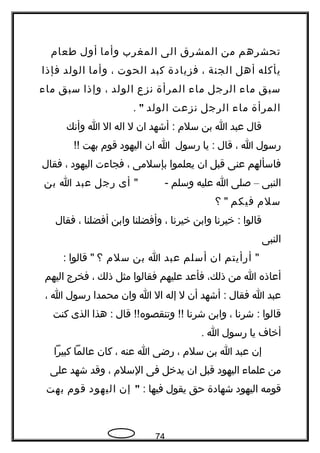 ‫تحشرهم‬‫من‬‫المشرق‬‫الى‬‫المغرب‬‫وأما‬‫أول‬‫طعام‬
‫يأكله‬‫أهل‬‫الجنة‬،‫فزيادة‬‫كبد‬‫الحوت‬،‫وأما‬‫الولد‬‫فإذا‬
‫سبق‬‫ما ء‬‫الرجل‬‫ما ء‬‫المرأة‬‫تنزع‬‫الولد‬،‫وإذا‬‫سبق‬‫ما ء‬
‫المرأة‬‫ما ء‬‫الرجل‬‫تنزعت‬‫الولد‬".
‫قال‬‫عبد‬‫ا‬‫بن‬‫سلم‬‫أشهد‬ :‫ان‬‫ل‬‫اله‬‫ال‬‫ا‬‫وأتنك‬
‫رسول‬‫ا‬،‫قال‬‫يا‬ :‫رسول‬‫ا‬‫ان‬‫اليهود‬‫قوم‬‫بهت‬!!
‫فاسألهم‬‫عنى‬‫قبل‬‫ان‬‫يعلموا‬‫بإسلمى‬،‫فجا ءت‬‫اليهود‬،‫فقال‬
‫النبى‬–‫صلى‬‫ا‬‫عليه‬‫وسلم‬" -‫أى‬‫رجل‬‫عبد‬‫ا‬‫بن‬
‫سلم‬‫فيكم‬‫؟‬ "
‫قالوا‬‫خيرتنا‬ :‫وابن‬‫خيرتنا‬،‫وأفضلنا‬‫وابن‬‫أفضلنا‬،‫فقال‬
‫النبى‬
"‫أرأيتم‬‫ان‬‫أسلم‬‫عبد‬‫ا‬‫بن‬‫سلم‬‫؟‬‫قالوا‬ ":
‫أعاذه‬‫ا‬‫من‬،‫ذلك‬‫فأعد‬‫عليهم‬‫فقالوا‬‫مثل‬‫ذلك‬،‫فخرج‬‫اليهم‬
‫عبد‬‫ا‬‫فقال‬‫أشهد‬ :‫أن‬‫ل‬‫إله‬‫ال‬‫ا‬‫وان‬‫محمدا‬‫رسول‬‫ا‬،
‫قالوا‬‫شرتنا‬ :،‫وابن‬‫شرتنا‬‫قال‬ !!‫وتنقصوه‬ !!‫هذا‬ :‫الذى‬‫كنت‬
‫أخا ف‬‫يا‬‫رسول‬‫ا‬.
‫إن‬‫عبد‬‫ا‬‫بن‬‫سلم‬،‫رضى‬‫ا‬‫عنه‬،‫كان‬‫عالما‬‫كبيرا‬
‫من‬‫علما ء‬‫اليهود‬‫قبل‬‫ان‬‫يدخل‬‫فى‬‫السلم‬،‫وقد‬‫شهد‬‫على‬
‫قومه‬‫اليهود‬‫شهادة‬‫حق‬‫يقول‬‫فيها‬:"‫إن‬‫اليهود‬‫قوم‬‫بهت‬
74
 