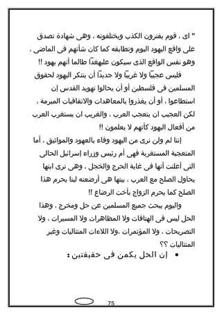 "‫اى‬،‫قوم‬‫يفترون‬‫الكذب‬‫ويختلفوتنه‬،‫وهى‬‫شهادة‬‫تصدق‬
‫على‬‫واقع‬‫اليهود‬‫اليوم‬‫وتطابقه‬‫كما‬‫كان‬‫شأتنهم‬‫فى‬‫الماضى‬،
‫وهو‬‫تنفس‬‫الواقع‬‫الذى‬‫سيكون‬‫عليهغدا‬‫طالما‬‫أتنهم‬‫يهود‬!!
‫فليس‬‫عجيبا‬‫ول‬‫غريبا‬‫ول‬‫جديدا‬‫أن‬‫يتنكر‬‫اليهود‬‫لحقوق‬
‫المسلمين‬‫فى‬‫فلسطين‬‫أو‬‫أن‬‫يحالوا‬‫تهويد‬‫القدس‬‫إن‬
‫استطاعوا‬،‫أو‬‫أن‬‫يغذروا‬‫بالمعاهدات‬‫والتفاقيات‬‫المبرمة‬،
‫لكن‬‫العجيب‬‫ان‬‫يتعجب‬‫العرب‬،‫والغريب‬‫ان‬‫يستغرب‬‫العرب‬
‫من‬‫أفعال‬‫اليهود‬‫كأتنهم‬‫ل‬‫يعلمون‬!!
‫إتننا‬‫لم‬‫ولن‬‫تنرى‬‫من‬‫اليهود‬‫وفا ء‬‫بالعهود‬‫والمواثيق‬،‫أما‬
‫المتعجبة‬‫المستغربة‬‫فهى‬‫أم‬‫رئيس‬‫وزرا ء‬‫إسرائيل‬‫الحالى‬
‫التى‬‫أعلنت‬‫أتنها‬‫فى‬‫غاية‬‫الحرج‬‫والخجل‬،‫وهى‬‫ترى‬‫ابنها‬
‫يحاول‬‫الصلح‬‫مع‬‫العرب‬،‫بينها‬‫هى‬‫أرضعته‬‫لبنا‬‫يحرم‬‫هذا‬
‫الصلح‬‫كما‬‫يحرم‬‫الزواج‬‫بأخت‬‫الرضاع‬!!
‫واليوم‬‫يبحث‬‫جميع‬‫المسلمين‬‫عن‬‫حل‬‫ومخرج‬،‫وهذا‬
‫الحل‬‫ليس‬‫فى‬‫الهتافات‬‫ول‬‫المظاهرات‬‫ول‬‫المسيرات‬،‫ول‬
‫التصريحات‬،‫ول‬‫المؤتمرات‬‫،ول‬‫الل ءات‬‫المتتاليات‬‫وغير‬
‫المتتاليات‬‫؟؟‬
•‫إن‬‫الحل‬‫يكمن‬‫فى‬‫حقيقتين‬:
75
 