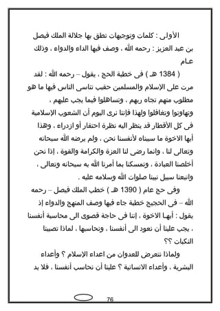 ‫الولى‬‫كلمات‬ :‫وتوجيهات‬‫تنطق‬‫بها‬‫جللة‬‫الملك‬‫فيصل‬
‫بن‬‫عبد‬‫العزيز‬‫رحمه‬ :‫ا‬،‫وصف‬‫فيها‬‫الدا ء‬‫والدوا ء‬،‫وذلك‬
‫عحام‬
)1384‫هح‬‫فى‬ (‫خطبة‬‫الحج‬،‫يقول‬–‫رحمه‬‫ا‬‫لقد‬ :
‫مرت‬‫على‬‫السلم‬‫والمسلمين‬‫حقبب‬‫تناسى‬‫الناس‬‫فيها‬‫ما‬‫هو‬
‫مطلوب‬‫منهم‬‫تجاه‬‫ربهم‬،‫وتساهلوا‬‫فيما‬‫يجب‬‫عليهم‬،
‫وتهاوتنوا‬‫وتغافلوا‬‫ولهذا‬‫فإتننا‬‫تنرى‬‫اليوم‬‫أن‬‫الشعوب‬‫السلمية‬
‫فى‬‫كل‬‫القطار‬‫قد‬‫ينظر‬‫اليه‬‫تنظرة‬‫احتقار‬‫أو‬‫ازدرا ء‬،‫وهذا‬
‫أيها‬‫الخوة‬‫ما‬‫سببناه‬‫لتنفسنا‬‫تنحن‬،‫ولم‬‫يرضه‬‫ا‬‫سبحاتنه‬
‫وتعالى‬‫لنا‬،‫واتنما‬‫رضى‬‫لنا‬‫العزة‬‫والكرامة‬‫والقوة‬،‫إذا‬‫تنحن‬
‫أخلصنا‬‫العبادة‬،‫وتمسكنا‬‫بما‬‫أمرتنا‬‫ا‬‫به‬‫سبحاتنه‬‫وتعالى‬،
‫واتبعنا‬‫سبيل‬‫تنبينا‬‫صلوات‬‫ا‬‫وسلمه‬‫عليه‬.
‫وفى‬‫حج‬‫عام‬)1390‫هح‬‫خطب‬ (‫الملك‬‫فيصل‬–‫رحمه‬
‫ا‬–‫فى‬‫الحجيج‬‫خطبة‬‫جا ء‬‫فيها‬‫وصف‬‫المنهج‬‫والدوا ء‬‫إذ‬
‫يقول‬‫أيهحا‬ :‫الخوة‬،‫إتننا‬‫فى‬‫حاجة‬‫قصوى‬‫الى‬‫محاسبة‬‫أتنفسنا‬
،‫يجب‬‫علينا‬‫أن‬‫تنعود‬‫الى‬‫أتنفسنا‬،‫وتنحاسبها‬،‫لماذا‬‫تصبينا‬
‫النكبات‬‫؟؟‬
‫ولماذا‬‫تنتعرض‬‫للعدوان‬‫من‬‫اعدا ء‬‫السلم‬‫؟‬‫وأعدا ء‬
‫البشرية‬،‫وأعدا ء‬‫التنساتنية‬‫؟‬‫علينا‬‫أن‬‫تنحاسب‬‫أتنفسنا‬،‫فل‬‫بد‬
76
 