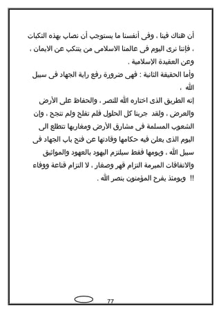 ‫أن‬‫هناك‬‫فينا‬،‫وفى‬‫أتنفسنا‬‫ما‬‫يستوجب‬‫أن‬‫تنصاب‬‫بهذه‬‫النكبات‬
،‫فإتننا‬‫تنرى‬‫اليوم‬‫فى‬‫عالمنا‬‫السلمى‬‫من‬‫يتنكب‬‫عن‬‫اليمان‬،
‫وعن‬‫العقيدة‬‫السلمية‬.
‫وأما‬‫الحقيقة‬‫الثاتنية‬‫فهى‬ :‫ضرورة‬‫رفع‬‫راية‬‫الجهاد‬‫فى‬‫سبيل‬
‫ا‬،
‫إتنه‬‫الطريق‬‫الذى‬‫اختاره‬‫ا‬‫للنصر‬،‫والحفاظ‬‫على‬‫الرض‬
‫والعرض‬،‫ولقد‬‫جربنا‬‫كل‬‫الحلول‬‫فلم‬‫تفلح‬‫ولم‬‫تنجح‬،‫وإن‬
‫الشعوب‬‫المسلمة‬‫فى‬‫مشارق‬‫الرض‬‫ومغاربها‬‫تتطلع‬‫الى‬
‫اليوم‬‫الذى‬‫يعلن‬‫فيه‬‫حكامها‬‫وقادتها‬‫عن‬‫فتح‬‫باب‬‫الجهاد‬‫فى‬
‫سبيل‬‫ا‬،‫ويومها‬‫فقط‬‫سيلتزم‬‫اليهود‬‫بالعهود‬‫والمواثيق‬
‫والتفاقات‬‫المبرمة‬‫التزام‬‫قهر‬‫وصغار‬،‫ل‬‫التزام‬‫قناعة‬‫ووفا ء‬
‫ويومئذ‬ !!‫يفر ح‬‫المؤمنون‬‫بنصر‬‫ا‬.
77
 