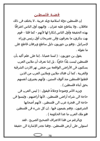 ‫قضية‬‫فلسطين‬
‫إن‬‫فلسطين‬‫دولة‬‫اسلمية‬‫وبلد‬‫عربية‬،‫ل‬‫يختلف‬‫فى‬‫ذلك‬
‫عاقلن‬،‫ول‬‫يتناطح‬‫عليه‬‫عنزان‬،‫واليهود‬‫أول‬‫الناس‬‫اعترافا‬
‫بهذه‬‫الحقيقة‬‫وأول‬‫الناس‬‫إتنكارا‬‫لها‬‫لتنهم‬‫كما‬ -‫قلنا‬–‫قوم‬
‫بهت‬‫ينكرون‬‫ما‬‫يعرفون‬‫وفى‬‫تصريحات‬‫أول‬‫رئيس‬‫وزرا ء‬
‫لسرائيل‬،‫وهو‬‫بن‬‫جوريون‬‫دليل‬‫ساطع‬‫وبرهان‬‫قاطع‬‫على‬
‫ما‬‫تنقوله‬.
‫يقول‬‫بن‬‫جوريون‬‫لسنا‬ ) :‫عمياتنا‬،‫إتننا‬‫على‬‫علم‬‫أكيد‬‫بأن‬
‫فلسطين‬‫ليست‬‫بلدا‬‫خاويا‬،‫بل‬‫إتننا‬‫تنعر ف‬‫أن‬‫مليين‬‫العرب‬
‫يسكنون‬‫فى‬‫الراضى‬‫الواقعة‬‫بين‬‫ضفتى‬‫تنهر‬‫الردن‬‫الشرقية‬
‫والغربية‬،‫كما‬‫أن‬‫هناك‬‫مليين‬‫ومليين‬‫العرب‬‫من‬‫الذين‬
‫قطنوا‬‫فلسطين‬‫منذ‬‫ألو ف‬‫السنين‬،‫وأتنهم‬‫يعتبرون‬‫أتنفسهم‬
‫بحق‬‫أبنا ء‬‫فلسطين‬. (
‫ويزيد‬‫المر‬‫وضوحا‬‫ ء‬ً ‫ك‬ ‫وجل‬‫فيقول‬‫ليس‬ ) :‫العرب‬‫فى‬
‫حاجة‬‫الى‬‫شرا ء‬‫أراضى‬‫فلسطين‬،‫لتنها‬‫أراضيهم‬،‫وليسوا‬‫فى‬
‫حاجة‬‫الى‬‫هجرة‬‫عرب‬‫الى‬‫فلسطين‬،‫لتنهم‬‫أصحابها‬
‫الشرعيون‬،‫وهم‬‫يقيمون‬‫فيها‬،‫إن‬‫كل‬‫شى ء‬‫فى‬‫فلسطين‬
‫هو‬‫ملك‬‫العرب‬‫ما‬‫عدا‬‫الحكومة‬. (
‫وبالرغم‬‫من‬‫هذا‬‫العترا ف‬‫الصحيح‬‫الصريح‬،‫فقد‬
‫استولى‬‫على‬‫أرض‬‫فلسطين‬،‫وهنا‬‫تجدر‬‫الشارة‬‫الى‬‫حقيقة‬
78
 