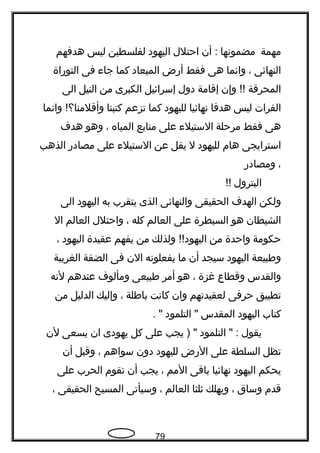 ‫مهمة‬‫مضموتنها‬‫أن‬ :‫احتلل‬‫اليهود‬‫لفلسطين‬‫ليس‬‫هدفهم‬
‫النهائى‬،‫واتنما‬‫هى‬‫فقط‬‫أرض‬‫الميعاد‬‫كما‬‫جا ء‬‫فى‬‫التوراة‬
‫المحرقة‬‫وإن‬ !!‫إقامة‬‫دول‬‫إسرائيل‬‫الكبرى‬‫من‬‫النيل‬‫الى‬
‫الفرات‬‫ليس‬‫هدفا‬‫تنهائيا‬‫لليهود‬‫كما‬‫تزعم‬‫كتبنا‬‫واتنما‬ !‫وأقلمنا؟‬
‫هى‬‫فقط‬‫مرحلة‬‫الستيل ء‬‫على‬‫منابع‬‫المياه‬،‫وهو‬‫هد ف‬
‫استرايجى‬‫هام‬‫لليهود‬‫ل‬‫يقل‬‫عن‬‫الستيل ء‬‫على‬‫مصادر‬‫الذهب‬
،‫ومصادر‬
‫البترول‬!!
‫ولكن‬‫الهد ف‬‫الحقيقى‬‫والنهائى‬‫الذى‬‫يتقرب‬‫به‬‫اليهود‬‫الى‬
‫الشيطان‬‫هو‬‫السيطرة‬‫على‬‫العالم‬‫كله‬،‫واحتلل‬‫العالم‬‫ال‬
‫حكومة‬‫واحدة‬‫من‬‫ولذلك‬ !!‫اليهود‬‫من‬‫يفهم‬‫عقيدة‬‫اليهود‬،
‫وطبيعة‬‫اليهود‬‫سيجد‬‫أن‬‫ما‬‫يفعلوتنه‬‫الن‬‫فى‬‫الضفة‬‫الغربية‬
‫والقدس‬‫وقطاع‬‫غزة‬،‫هو‬‫أمر‬‫طبيعى‬‫ومألو ف‬‫عندهم‬‫لتنه‬
‫تطبيق‬‫حرفى‬‫لعقيدتهم‬‫وان‬‫كاتنت‬‫باطلة‬،‫وإليك‬‫الدليل‬‫من‬
‫كتاب‬‫اليهود‬‫المقدس‬‫التلمود‬ ". "
‫يقول‬‫التلمود‬ " :‫يجب‬ ) "‫على‬‫كل‬‫يهودى‬‫ان‬‫يسعى‬‫لن‬
‫تظل‬‫السلطة‬‫على‬‫الرض‬‫لليهود‬‫دون‬‫سواهم‬،‫وقبل‬‫أن‬
‫يحكم‬‫اليهود‬‫تنهائيا‬‫باقى‬‫المم‬،‫يجب‬‫أن‬‫تقوم‬‫الحرب‬‫على‬
‫قدم‬‫وساق‬،‫ويهلك‬‫ثلثا‬‫العالم‬،‫وسيأتى‬‫المسيح‬‫الحقيقى‬،
79
 