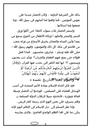 ‫بذلك‬‫على‬‫الشرعية‬‫الدولية‬‫وكان‬ ..‫الحصار‬‫شديدا‬‫على‬
‫نفوس‬‫المؤمنين‬،‫فما‬‫وهنوا‬‫لما‬‫أصابهم‬‫في‬‫سبيل‬‫ا‬،‫وما‬
‫ضعفوا‬‫وما‬‫استكانوا‬.
‫واستمر‬‫الحصار‬‫ثلث‬‫سنوات‬‫حتى‬ !‫كاملة‬‫أكلوا‬‫ورق‬
‫السمر‬‫والشجر‬‫والجلود‬‫وبكاء‬ !‫الطفال‬‫من‬‫الجوع‬‫يسمع‬‫من‬
‫وأنين‬ !‫بعيد‬‫النساء‬‫والعجائز‬‫يخترق‬‫السماع‬‫من‬‫وراء‬‫شعب‬
‫بنى‬‫هاشم‬‫في‬‫كل‬ .‫مكة‬‫ذلك‬‫وفيهم‬ .‫والمؤمنون‬‫رسول‬‫ا‬–
‫صلى‬‫ا‬‫عليه‬‫وسلم‬‫صابرون‬ -‫محتسبون‬‫فماذا‬ .‫فعل‬
‫هؤلء‬‫حتى‬‫يمنع‬‫عنهم‬‫الطعام‬‫والشراب؟‬‫وبأى‬‫ذنب‬‫يعذبون‬
‫ويسجنون‬‫إنها‬ !‫؟‬‫لغة‬‫الكفر‬‫التي‬‫تحدث‬‫عنها‬‫القرآن‬}:‫ل‬َ ‫قا‬َ ‫و‬َ
‫ن‬َ ‫ذي‬ِ ‫ل‬ّ ‫ا‬‫ا‬ْ ‫رو‬ُ ‫ف‬َ ‫ك‬َ‫م‬ْ ‫ه‬ِ ‫ل‬ِ ‫س‬ُ ‫ر‬ُ ‫ل‬ِ‫كم‬ُ ‫ن‬ّ ‫ج‬َ ‫ر‬ِ ‫خ‬ْ ‫ن‬ُ ‫ل‬َ‫ن‬ْ ‫م‬ّ‫نآ‬َ ‫ض‬ِ ‫ر‬ْ ‫أ‬َ‫و‬ْ ‫أ‬َ
‫ن‬ّ ‫د‬ُ ‫عو‬ُ ‫ت‬َ ‫ل‬َ‫في‬ِ‫نا‬َ ‫ت‬ِ ‫ل‬ّ ‫م‬ِ‫حى‬َ ‫و‬ْ ‫أ‬َ ‫ف‬َ‫م‬ْ ‫ه‬ِ ‫ي‬ْ ‫ل‬َ ‫إ‬ِ‫م‬ْ ‫ه‬ُ ‫ب‬ّ ‫ر‬َ‫ن‬ّ ‫ك‬َ ‫ل‬ِ ‫ه‬ْ ‫ن‬ُ ‫ل‬َ
‫ن‬َ ‫مي‬ِ ‫ل‬ِ ‫ظا‬ّ ‫ال‬{]‫إبراهيم‬:13.[
•‫واليوم‬‫يعيد‬‫التاريخ‬‫نفسه‬:
‫فقد‬‫فكر‬‫أعداء‬‫السلم‬‫بقيادة‬‫المم‬‫المتحدة‬‫في‬‫أنسب‬
‫الوسائل‬‫للقضاء‬‫على‬‫المسلمين‬،‫فوجدوا‬‫أن‬‫الحصار‬‫وسيلة‬
‫فعالة‬‫ومؤثرة‬،‫فاتخذوه‬‫سبيل‬‫لرهاب‬‫الدولة‬‫المسلمة‬‫ن‬
‫وهم‬‫يسيرون‬‫على‬‫نفس‬‫النهج‬‫الذى‬‫رسمه‬‫كفار‬‫قريش‬.
‫وإذا‬‫نظر‬‫المسلم‬‫إلى‬‫ديار‬‫السلم‬‫في‬‫العالم‬‫اليوم‬‫فإنه‬
‫يبكى‬‫دما‬‫على‬‫هذا‬‫الظلم‬‫الواضح‬‫الفاضح‬،‫والذى‬‫يمارسه‬
8
 