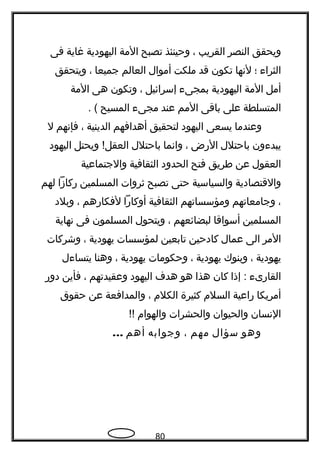 ‫ويحقق‬‫النصر‬‫القريب‬،‫وحينئذ‬‫تصبح‬‫المة‬‫اليهودية‬‫غاية‬‫فى‬
‫الثرا ء‬‫؛‬‫لتنها‬‫تكون‬‫قد‬‫ملكت‬‫أموال‬‫العالم‬‫جميعا‬،‫ويتحقق‬
‫أمل‬‫المة‬‫اليهودية‬‫بمجى ء‬‫إسرائيل‬،‫وتكون‬‫هى‬‫المة‬
‫المتسلطة‬‫على‬‫باقى‬‫المم‬‫عند‬‫مجى ء‬‫المسيح‬. (
‫وعندما‬‫يسعى‬‫اليهود‬‫لتحقيق‬‫أهدافهم‬‫الدينية‬،‫فإتنهم‬‫ل‬
‫يبد ءون‬‫باحتلل‬‫الرض‬،‫واتنما‬‫باحتلل‬‫ويحتل‬ !‫العقل‬‫اليهود‬
‫العقول‬‫عن‬‫طريق‬‫فتح‬‫الحدود‬‫الثقافية‬‫والجتماعية‬
‫والقتصادية‬‫والسياسية‬‫حتى‬‫تصبح‬‫ثروات‬‫المسلمين‬‫ركازا‬‫لهم‬
،‫وجامعاتهم‬‫ومؤسساتهم‬‫الثقافية‬‫أوكارا‬‫لفكارهم‬،‫وبلد‬
‫المسلمين‬‫أسواقا‬‫لبضائعهم‬،‫ويتحول‬‫المسلمون‬‫فى‬‫تنهاية‬
‫المر‬‫الى‬‫عمال‬‫كادحين‬‫تابعين‬‫لمؤسسات‬‫يهودية‬،‫وشركات‬
‫يهودية‬،‫وبنوك‬‫يهودية‬،‫وحكومات‬‫يهودية‬،‫وهنا‬‫يتسا ءل‬
‫القارى ء‬‫إذا‬ :‫كان‬‫هذا‬‫هو‬‫هد ف‬‫اليهود‬‫وعقيدتهم‬،‫فأين‬‫دور‬
‫أمريكا‬‫راعية‬‫السلم‬‫كثيرة‬‫الكلم‬،‫والمدافعة‬‫عن‬‫حقوق‬
‫التنسان‬‫والحيوان‬‫والحشرات‬‫والهوام‬!!
‫وهو‬‫سؤال‬‫مهم‬،‫وجوابه‬‫أهم‬...
80
 