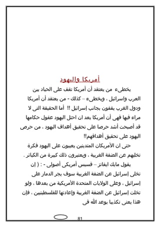 ‫أمريكا‬‫واليهود‬
‫يخطى ء‬‫من‬‫يعتقد‬‫أن‬‫أمريكا‬‫تقف‬‫على‬‫الحياد‬‫بين‬
‫العرب‬‫واسرائيل‬،‫ويخطى ء‬–‫كذلك‬‫من‬ -‫يعتقد‬‫أن‬‫أمريكا‬
‫ودول‬‫الغرب‬‫يقفون‬‫بجاتنب‬‫إسرائيل‬‫أما‬ !!‫الحقيقة‬‫التى‬‫ل‬
‫مرا ء‬‫فيها‬‫فهى‬‫أن‬‫أمريكا‬‫بعد‬‫ان‬‫احتل‬‫اليهود‬‫عقول‬‫حكامها‬
‫قد‬‫أصبحت‬‫أشد‬‫حرصا‬‫على‬‫تحقيق‬‫أهدا ف‬‫اليهود‬،‫من‬‫حرص‬
‫اليهود‬‫على‬‫تحقيق‬!!‫أهدافهم‬
‫حتى‬‫ان‬‫المريكان‬‫المتدينين‬‫يعيبون‬‫على‬‫اليهود‬‫فكرة‬
‫تخليهم‬‫عن‬‫الضفة‬‫الغربية‬،‫ويعتبرون‬‫ذلك‬‫كبيرة‬‫من‬‫الكبائر‬.
‫يقول‬‫مايك‬‫ايفاتنز‬–‫قسيس‬‫أمريكى‬‫أصولى‬‫إن‬ ) : -
‫تخلى‬‫إسرائيل‬‫عن‬‫الضفة‬‫الغربية‬‫سو ف‬‫يجر‬‫الدمار‬‫على‬
‫إسرائيل‬،‫وعلى‬‫الوليات‬‫المتحدة‬‫المريكية‬‫من‬‫بعدها‬،‫ولو‬
‫تخلت‬‫إسرائيل‬‫عن‬‫الضفة‬‫الغربية‬‫وإعادتها‬‫للفلسطينيين‬،‫فإن‬
‫هذا‬‫يعنى‬‫تكذيبا‬‫بوعد‬‫ا‬‫فى‬
81
 