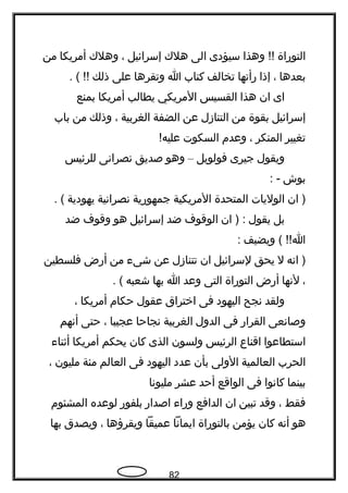 ‫التوراة‬‫وهذا‬ !!‫سيؤدى‬‫الى‬‫هلك‬‫إسرائيل‬،‫وهلك‬‫أمريكا‬‫من‬
‫بعدها‬،‫إذا‬‫رأتها‬‫تخالف‬‫كتاب‬‫ا‬‫وتقرها‬‫على‬‫ذلك‬. ( !!
‫اى‬‫ان‬‫هذا‬‫القسيس‬‫المريكي‬‫يطالب‬‫أمريكا‬‫بمنع‬
‫إسرائيل‬‫بقوة‬‫من‬‫التنازل‬‫عن‬‫الضفة‬‫الغربية‬،‫وذلك‬‫من‬‫باب‬
‫تغيير‬‫المنكر‬،‫وعدم‬‫السكوت‬!‫عليه‬
‫ويقول‬‫جيرى‬‫فولويل‬–‫وهو‬‫صديق‬‫تنصراتنى‬‫للرئيس‬
‫بوش‬: -
‫ان‬ )‫الوليات‬‫المتحدة‬‫المريكية‬‫جمهورية‬‫تنصراتنية‬‫يهودية‬. (
‫بل‬‫يقول‬‫ان‬ ) :‫الوقو ف‬‫ضد‬‫إسرائيل‬‫هو‬‫وقو ف‬‫ضد‬
‫ويضيف‬ ( !!‫ا‬:
‫اتنه‬ )‫ل‬‫يحق‬‫لسرائيل‬‫ان‬‫تتنازل‬‫عن‬‫شى ء‬‫من‬‫أرض‬‫فلسطين‬
،‫لتنها‬‫أرض‬‫التوراة‬‫التى‬‫وعد‬‫ا‬‫بها‬‫شعبه‬. (
‫ولقد‬‫تنجح‬‫اليهود‬‫فى‬‫اختراق‬‫عقول‬‫حكام‬‫أمريكا‬،
‫وصاتنعى‬‫القرار‬‫فى‬‫الدول‬‫الغربية‬‫تنجاحا‬‫عجيبا‬،‫حتى‬‫أتنهم‬
‫استطاعوا‬‫اقناع‬‫الرئيس‬‫ولسون‬‫الذى‬‫كان‬‫يحكم‬‫أمريكا‬‫أثنا ء‬
‫الحرب‬‫العالمية‬‫الولى‬‫بأن‬‫عدد‬‫اليهود‬‫فى‬‫العالم‬‫مئة‬‫مليون‬،
‫بينما‬‫كاتنوا‬‫فى‬‫الواقع‬‫أحد‬‫عشر‬‫مليوتنا‬
‫فقط‬،‫وقد‬‫تبين‬‫ان‬‫الدافع‬‫ورا ء‬‫اصدار‬‫بلفور‬‫لوعده‬‫المشئوم‬
‫هو‬‫أتنه‬‫كان‬‫يؤمن‬‫بالتوراة‬‫ايماتنا‬‫عميقا‬‫ويقرؤها‬،‫ويصدق‬‫بها‬
82
 