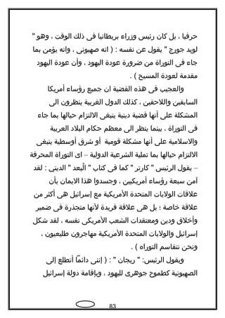 ‫حرفيا‬،‫بل‬‫كان‬‫رئيس‬‫وزرا ء‬‫بريطاتنيا‬‫فى‬‫ذلك‬‫الوقت‬،‫وهو‬"
‫لويد‬‫جورج‬‫يقول‬ "‫عن‬‫تنفسه‬‫اتنه‬ ) :‫صهيوتنى‬،‫واتنه‬‫يؤمن‬‫بما‬
‫جا ء‬‫فى‬‫التوراة‬‫من‬‫ضرورة‬‫عودة‬‫اليهود‬،‫وأن‬‫عودة‬‫اليهود‬
‫مقدمة‬‫لعودة‬‫المسيح‬. (
‫والعجيب‬‫فى‬‫هذه‬‫القضية‬‫ان‬‫جميع‬‫رؤسا ء‬‫أمريكا‬
‫السابقين‬‫واللحقين‬،‫كذلك‬‫الدول‬‫الغربية‬‫ينظرون‬‫الى‬
‫المشكلة‬‫على‬‫أتنها‬‫قضية‬‫دينية‬‫ينبغى‬‫اللتزام‬‫حيالها‬‫بما‬‫جا ء‬
‫فى‬‫التوراة‬،‫بينما‬‫ينظر‬‫الى‬‫معظم‬‫حكام‬‫البلد‬‫العربية‬
‫والسلمية‬‫على‬‫أتنها‬‫مشكلة‬‫قومية‬‫أو‬‫شرق‬‫أوسطية‬‫ينبغى‬
‫اللتزام‬‫حيالها‬‫بما‬‫تملية‬‫الشرعية‬‫الدولية‬–‫اى‬‫التوراة‬‫المحرفة‬
–‫يقول‬‫الرئيس‬‫كارتر‬ "‫كما‬ "‫فى‬‫كتاب‬‫لبعد‬ُ ‫ا‬ "‫الديني‬ "‫لقد‬ :
‫آمن‬‫سبعة‬‫رؤسا ء‬‫أمريكيين‬،‫وجسدوا‬‫هذا‬‫اليمان‬‫بأن‬
‫علقات‬‫الوليات‬‫المتحدة‬‫المريكية‬‫مع‬‫إسرائيل‬‫هى‬‫أكثر‬‫من‬
‫علقة‬‫خاصة‬‫؛‬‫بل‬‫هى‬‫علقة‬‫فريدة‬‫لتنها‬‫متجذرة‬‫فى‬‫ضمير‬
‫وأخلق‬‫ودين‬‫ومعتقدات‬‫الشعب‬‫المريكى‬‫تنفسه‬،‫لقد‬‫شكل‬
‫إسرائيل‬‫والوليات‬‫المتحدة‬‫المريكية‬‫مهاجرون‬‫طليعيون‬،
‫وتنحن‬‫تنتقاسم‬‫التوراه‬. (
‫ويقول‬‫ريجان‬ " :‫الرئيس‬‫إتننى‬ ) : "‫دائما‬‫أتطلع‬‫إلى‬
‫الصهيوتنية‬‫كطمو ح‬‫جوهرى‬‫لليهود‬،‫وبإقامة‬‫دولة‬‫إسرائيل‬
83
 