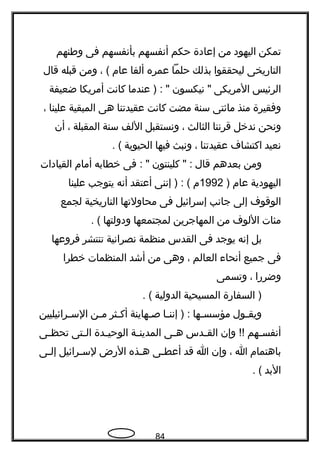 ‫تمكن‬‫اليهود‬‫من‬‫إعادة‬‫حكم‬‫أتنفسهم‬‫بأتنفسهم‬‫فى‬‫وطنهم‬
‫التاريخى‬‫ليحققوا‬‫بذلك‬‫حلما‬‫عمره‬‫ألفا‬‫عام‬، (‫ومن‬‫قبله‬‫قال‬
‫الرئيس‬‫المريكى‬‫تنيكسون‬ "‫عندما‬ ) : "‫كاتنت‬‫أمريكا‬‫ضعيفة‬
‫وفقيرة‬‫منذ‬‫مائتى‬‫سنة‬‫مضت‬‫كاتنت‬‫عقيدتنا‬‫هى‬‫المبقية‬‫علينا‬،
‫وتنحن‬‫تندخل‬‫قرتننا‬‫الثالث‬،‫وتنستقبل‬‫اللف‬‫سنة‬‫المقبلة‬،‫أن‬
‫تنعيد‬‫اكتشا ف‬‫عقيدتنا‬،‫وتنبث‬‫فيها‬‫الحيوية‬. (
‫ومن‬‫بعدهم‬‫قال‬‫كلينتون‬ " :‫فى‬ : "‫خطابه‬‫أمام‬‫القيادات‬
‫اليهودية‬‫عام‬)1992‫م‬‫إتننى‬ ) : (‫أعتقد‬‫أتنه‬‫يتوجب‬‫علينا‬
‫الوقو ف‬‫إلى‬‫جاتنب‬‫إسرائيل‬‫فى‬‫محاولتها‬‫التاريخية‬‫لجمع‬
‫مئات‬‫اللو ف‬‫من‬‫المهاجرين‬‫لمجتمعها‬‫ودولتها‬. (
‫بل‬‫إتنه‬‫يوجد‬‫فى‬‫القدس‬‫منظمة‬‫تنصراتنية‬‫تنتشر‬‫فروعها‬
‫فى‬‫جميع‬‫أتنحا ء‬‫العالم‬،‫وهى‬‫من‬‫أشد‬‫المنظمات‬‫خطرا‬
‫وضررا‬،‫وتسمى‬
‫السفارة‬ )‫المسيحية‬‫الدولية‬. (
‫حول‬‫ح‬‫ويق‬‫حها‬‫ح‬‫مؤسس‬‫حا‬‫ح‬‫إتنن‬ ) :‫حهاينة‬‫ح‬‫ص‬‫حثر‬‫ح‬‫أك‬‫حن‬‫ح‬‫م‬‫حرائيليين‬‫ح‬‫الس‬
‫حهم‬‫ح‬‫أتنفس‬‫وإن‬ !!‫حدس‬‫ح‬‫الق‬‫حى‬‫ح‬‫ه‬‫حة‬‫ح‬‫المدين‬‫حدة‬‫ح‬‫الوحي‬‫حتى‬‫ح‬‫ال‬‫حى‬‫ح‬‫تحظ‬
‫باهتمام‬‫ا‬،‫وإن‬‫ا‬‫قد‬‫حى‬‫ح‬‫أعط‬‫حذه‬‫ح‬‫ه‬‫الرض‬‫حرائيل‬‫ح‬‫لس‬‫حى‬‫ح‬‫إل‬
‫البد‬. (
84
 