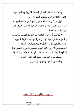 ‫وتعتقد‬‫هذه‬‫المنظمة‬‫أن‬‫الضفة‬‫الغربية‬‫وقطاع‬‫غزة‬
‫حقوق‬‫أعطاها‬‫الرب‬‫للشعب‬‫اليهودي‬. !!
‫فهل‬‫بعد‬‫كل‬‫هذه‬‫الحقائق‬‫يطمع‬‫العرب‬‫المسلمون‬‫أن‬
‫تحل‬‫أمريكا‬‫المشكلة‬،‫ويتخلى‬‫رؤسائها‬‫وصاتنعو‬‫القرار‬‫فيها‬
‫عن‬‫عقيدتهم‬‫الدينية‬.
‫والعجيب‬‫فى‬‫هذه‬‫القضية‬‫أن‬‫حكامنا‬‫المؤمنين‬‫بالقرآن‬،
‫يطالبون‬‫حكام‬‫أمريكا‬‫والغرب‬‫واليهود‬‫أن‬‫يكفروا‬‫بالتوراه‬!!
‫عندما‬‫يطلبون‬‫منهم‬‫التنازل‬‫عن‬‫بعض‬‫أرض‬‫الميعاد‬
‫للفلسطينيين‬‫ولن‬ !!‫يكفر‬‫اليهود‬‫بنصوص‬‫التوراه‬‫المحرفة‬‫إل‬
‫إذا‬‫لوج‬‫الجمل‬‫فى‬‫سم‬‫الخياط‬‫أو‬ !!‫رفع‬‫حكامنا‬‫راية‬‫الجهاد‬.
‫ويومئذ‬‫يفر ح‬‫المؤمنون‬‫بنصر‬‫ا‬‫القوى‬‫العزيز‬.
‫وا‬‫يقول‬‫الحق‬‫وهو‬‫يهدى‬‫السبيل‬.
‫اليهود‬‫والهجرة‬‫النبوية‬
85
 