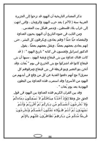 ‫تذكر‬‫المصادر‬‫التاريخية‬‫أن‬‫اليهود‬‫قد‬‫تنزحوا‬‫إلى‬‫الجزيرة‬
‫العربية‬‫سنة‬)70‫م‬‫بعد‬ (‫حرب‬‫اليهود‬‫والرومان‬،‫والتى‬‫اتنتهت‬
‫إلى‬‫خراب‬‫بلد‬‫فلسطين‬،‫وتدمير‬‫هيكل‬‫بيت‬‫المقدس‬.
‫ومن‬‫الثابت‬‫فى‬‫ضو ء‬‫التاريخ‬‫أن‬‫اليهود‬‫يحبون‬‫العداوة‬
‫والبغضا ء‬‫حبا‬‫جما‬‫وهم‬ !‫يعادون‬‫ويكرهون‬‫كل‬‫البشر‬،‫حتى‬
‫إتنهم‬‫يعادى‬‫بعضهم‬‫بعضا‬،‫ويقتل‬‫بعضهم‬‫بعضا‬،‫يقول‬
‫الدكتور‬‫إسرائيل‬‫ولفنسون‬‫فى‬‫كتابه‬‫تاريخ‬ "‫اليهود‬‫قد‬ ) : "
‫كاتنت‬‫هناك‬‫عداوة‬‫بين‬‫بنى‬‫قينقاع‬‫وبقية‬‫اليهود‬،‫سببها‬‫أن‬‫بنى‬
‫قينقاع‬‫كاتنوا‬‫قد‬‫اشتركوا‬‫مع‬‫بنى‬‫الخزرج‬‫فى‬‫يوم‬،‫بعا ث‬ُ "‫وقد‬
‫أثخن‬‫بنو‬‫النضير‬‫وبنو‬‫قريظة‬‫فى‬‫بنى‬‫قينقاع‬‫ومزقوهم‬‫كل‬
‫مع‬ !!‫ممزق‬‫أتنهم‬‫دفعوا‬‫الفدية‬‫عن‬‫كل‬‫من‬‫وقع‬‫فى‬‫أيديهم‬‫من‬
‫اليهود‬‫من‬‫وقد‬ !‫السرى‬‫استمرت‬‫هذه‬‫العداوة‬‫بين‬‫البطون‬
‫اليهودية‬‫بعد‬‫يوم‬‫بعا ث‬ُ. "
‫وقد‬‫بين‬‫القران‬‫الكريم‬‫هذه‬‫العداوة‬‫بين‬‫اليهود‬‫قى‬‫قول‬
‫الحق‬‫جل‬‫وعل‬}‫ذ‬ْ ‫إ‬ِ ‫و‬َ‫تنا‬َ ‫ذ‬ْ ‫خ‬َ ‫أ‬َ‫م‬ْ ‫ك‬ُ ‫ق‬َ ‫ثا‬َ ‫مي‬ِ‫ل‬َ‫ن‬َ ‫كو‬ُ ‫ف‬ِ ‫س‬ْ ‫ت‬َ‫م‬ْ ‫ك‬ُ ‫ما ء‬َ ‫د‬ِ
‫ل‬َ ‫و‬َ‫ن‬َ ‫جو‬ُ ‫ر‬ِ ‫خ‬ْ ‫ت‬ُ‫كم‬ُ ‫س‬َ ‫ف‬ُ ‫أتن‬َ‫من‬ّ‫م‬ْ ‫ك‬ُ ‫ر‬ِ ‫يا‬َ ‫د‬ِ‫م‬ّ ‫ث‬ُ‫م‬ْ ‫ت‬ُ ‫ر‬ْ ‫ر‬َ ‫ق‬ْ ‫أ‬َ‫م‬ْ ‫ت‬ُ ‫أتن‬َ ‫و‬َ
‫ن‬َ ‫دو‬ُ ‫ه‬َ ‫ش‬ْ ‫ت‬َ‫م‬ّ ‫ث‬ُ‫م‬ْ ‫ت‬ُ ‫أتن‬َ‫ؤل ء‬ُ ‫هح‬َ‫ن‬َ ‫لو‬ُ ‫ت‬ُ ‫ق‬ْ ‫ت‬َ‫م‬ْ ‫ك‬ُ ‫س‬َ ‫ف‬ُ ‫أتن‬َ‫ن‬َ ‫جو‬ُ ‫ر‬ِ ‫خ‬ْ ‫ت‬ُ ‫و‬َ
‫ريقا‬ِ ‫ف‬َ‫كم‬ُ ‫من‬ّ‫من‬ّ‫م‬ْ ‫ه‬ِ ‫ر‬ِ ‫يا‬َ ‫د‬ِ‫ن‬َ ‫رو‬ُ ‫ه‬َ ‫ظا‬َ ‫ت‬َ‫هم‬ِ ‫ي‬ْ ‫ل‬َ ‫ع‬َ‫م‬ِ ‫ث‬ْ ‫ل‬ِ ‫با‬ِ
86
 