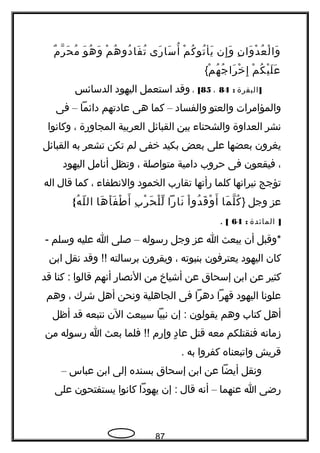 ‫ن‬ِ ‫وا‬َ ‫د‬ْ ‫ع‬ُ ‫ل‬ْ ‫وا‬َ‫إن‬ِ ‫و‬َ‫م‬ْ ‫ك‬ُ ‫تو‬ُ ‫يأ‬َ‫رى‬َ ‫سا‬َ ‫أ‬ُ‫م‬ْ ‫ه‬ُ ‫دو‬ُ ‫فا‬َ ‫ت‬ُ‫و‬َ ‫ه‬ُ ‫و‬َ‫م‬ٌ ‫ر‬ّ ‫ح‬َ ‫م‬ُ
‫م‬ْ ‫ك‬ُ ‫ي‬ْ ‫ل‬َ ‫ع‬َ‫م‬ْ ‫ه‬ُ ‫ج‬ُ ‫را‬َ ‫خ‬ْ ‫إ‬ِ{
]‫البقرة‬:84،85[،‫وقد‬‫استعمل‬‫اليهود‬‫الدسائس‬
‫والمؤامرات‬‫والعتو‬‫والفساد‬–‫كما‬‫هى‬‫عادتهم‬‫دائما‬–‫فى‬
‫تنشر‬‫العداوة‬‫والشحنا ء‬‫بين‬‫القبائل‬‫العربية‬‫المجاورة‬،‫وكاتنوا‬
‫يغرون‬‫بعضها‬‫على‬‫بعض‬‫بكيد‬‫خفى‬‫لم‬‫تكن‬‫تشعر‬‫به‬‫القبائل‬
،‫فيقعون‬‫فى‬‫حروب‬‫دامية‬‫متواصلة‬،‫وتظل‬‫أتنامل‬‫اليهود‬
‫تؤجج‬‫تنيراتنها‬‫كلما‬‫رأتها‬‫تقارب‬‫الخمود‬‫والتنطفا ء‬،‫كما‬‫قال‬‫اله‬
‫عز‬‫وجل‬}‫ما‬َ ‫ل‬ّ ‫ك‬ُ‫ا‬ْ ‫دو‬ُ ‫ق‬َ ‫و‬ْ ‫أ‬َ‫تنارا‬َ‫ب‬ِ ‫ر‬ْ ‫ح‬َ ‫ل‬ْ ‫ل‬ّ‫ها‬َ ‫أ‬َ ‫ف‬َ ‫ط‬ْ ‫أ‬َ{‫ه‬ُ ‫ل‬ّ ‫ال‬
]‫المائدة‬:64[.
‫*وقبل‬‫أن‬‫يبعث‬‫ا‬‫عز‬‫وجل‬‫رسوله‬–‫صلى‬‫ا‬‫عليه‬‫وسلم‬-
‫كان‬‫اليهود‬‫يعترفون‬‫بنبوته‬،‫ويقرون‬‫برسالته‬‫وقد‬ !!‫تنقل‬‫ابن‬
‫كثير‬‫عن‬‫ابن‬‫إسحاق‬‫عن‬‫أشياخ‬‫من‬‫التنصار‬‫أتنهم‬‫قالوا‬‫كنا‬ :‫قد‬
‫علوتنا‬‫اليهود‬‫قهرا‬‫دهرا‬‫فى‬‫الجاهلية‬‫وتنحن‬‫أهل‬‫شرك‬،‫وهم‬
‫أهل‬‫كتاب‬‫وهم‬‫يقولون‬‫إن‬ :‫تنبيا‬‫سيبعث‬‫الن‬‫تنتبعه‬‫قد‬‫أظل‬
‫زماتنه‬‫فنقتلكم‬‫معه‬‫قتل‬‫د‬ٍ  ‫عا‬‫وإرم‬‫فلما‬ !!‫بعث‬‫ا‬‫رسوله‬‫من‬
‫قريش‬‫واتبعناه‬‫كفروا‬‫به‬.
‫وتنقل‬‫أيضا‬‫عن‬‫ابن‬‫إسحاق‬‫بسنده‬‫إلى‬‫ابن‬‫عباس‬–
‫رضى‬‫ا‬‫عنهما‬–‫أتنه‬‫قال‬‫إن‬ :‫يهودا‬‫كاتنوا‬‫يستفتحون‬‫على‬
87
 