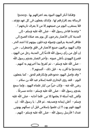 ‫وهكذا‬‫أتنكر‬‫اليهود‬‫النبوة‬‫بعد‬‫اعترافهم‬‫بها‬،‫وجحدوا‬
‫الرسالة‬‫بعد‬‫إقرارهم‬‫لها‬،‫وكذلك‬‫يفعلون‬‫فى‬‫كل‬‫عهد‬‫ووعد‬،
‫فل‬‫يستغرب‬‫اليوم‬‫من‬‫صنيعهم‬‫إل‬‫من‬‫ل‬‫يعر ف‬‫تاريخهم‬. !
‫وعندما‬ *‫هاجر‬‫رسول‬‫ا‬–‫صلى‬‫ا‬‫عليه‬‫وسلم‬‫إلى‬ -
‫المدينة‬‫كان‬‫التنصار‬‫يخرجون‬‫كل‬‫يوم‬‫بعد‬‫صلة‬‫الصبح‬‫إلى‬
‫ظاهر‬‫المدينة‬‫يترقبون‬‫وصوله‬‫ويدخلون‬‫بيوتهم‬‫إذا‬‫اشتد‬‫الحر‬،
‫وكان‬‫اليهود‬‫يراقبون‬‫صنيع‬‫التنصار‬‫فى‬‫قلق‬‫واضطراب‬،‫حتى‬
‫إن‬‫أول‬‫من‬‫رأى‬‫رسول‬‫ا‬‫قادما‬‫إلى‬‫المدينة‬‫رجل‬‫من‬‫اليهود‬،
‫فصرخ‬‫اليهودي‬‫بأعلى‬‫صوته‬،‫وأخبر‬‫النصار‬‫بقدوم‬‫رسول‬‫ا‬
–‫صلى‬‫ا‬‫عليه‬‫وسلم‬، -‫ثم‬‫كفروا‬‫بما‬‫أخبرتهم‬‫به‬‫كتبهم‬،
‫وجحدوا‬‫ما‬‫أقرت‬‫به‬–‫قبل‬‫ذلك‬–‫ألسنتهم‬. !!
‫وقد‬ *‫واصل‬‫اليهود‬‫جحودهم‬‫وإتنكارهم‬‫للحق‬–‫كما‬‫يفعلون‬
‫اليوم‬–‫فقد‬‫روى‬‫البخارى‬‫قصة‬‫إسلم‬‫عبد‬‫ا‬‫بن‬‫سلم‬–
‫رضى‬‫ا‬‫عنه‬–‫وكان‬‫حبرا‬‫من‬‫كبار‬‫علما ء‬‫اليهود‬،‫ولما‬‫سمع‬
‫بقدوم‬‫رسول‬‫ا‬–‫صلى‬‫ا‬‫عليه‬‫وسلم‬‫جا ءه‬ -‫مسرعا‬،
‫وألقى‬‫إليه‬‫أسئلة‬‫ل‬‫يعلمها‬‫إل‬‫تنبى‬‫فلما‬‫أجابه‬–‫صلى‬‫ا‬‫عليه‬
‫وسلم‬‫أعلن‬ -‫إيماتنه‬‫وتصديقه‬،‫ثم‬‫قال‬‫يا‬ :‫رسول‬‫ا‬‫إن‬ :
‫اليهود‬‫قوم‬‫بهت‬‫إن‬ !!‫علموا‬‫بإسلمى‬‫قبل‬‫أن‬‫تسألهم‬‫بهتوتنى‬
‫عندك‬‫فأرسل‬ !‫رسول‬‫ا‬–‫صلى‬‫ا‬‫عليه‬‫وسلم‬‫إليهم‬ -،
89
 