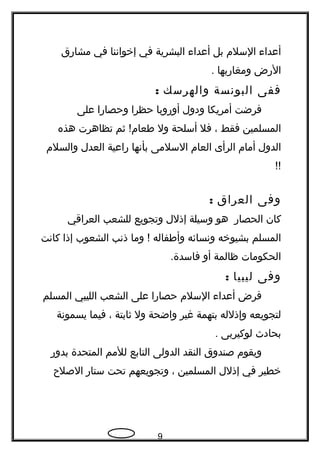 ‫أعداء‬‫السلم‬‫بل‬‫أعداء‬‫البشرية‬‫في‬‫إخواننا‬‫في‬‫مشارق‬
‫الرض‬‫ومغاربها‬.
‫ففى‬‫البونسة‬‫والهرسك‬:
‫فرضت‬‫أمريكا‬‫ودول‬‫أوروبا‬‫حظرا‬‫وحصارا‬‫على‬
‫المسلمين‬‫فقط‬،‫فل‬‫أسلحة‬‫ول‬‫ثم‬ !‫طعام‬‫تظاهرت‬‫هذه‬
‫الدول‬‫أمام‬‫الرأى‬‫العام‬‫السلمى‬‫بأنها‬‫راعية‬‫العدل‬‫والسلم‬
!!
‫وفى‬‫العراق‬:
‫كان‬‫الحصار‬‫هو‬‫وسيلة‬‫إذلل‬‫وتجويع‬‫للشعب‬‫العراقي‬
‫المسلم‬‫بشيوخه‬‫ونسائه‬‫وأطفاله‬‫وما‬ !‫ذنب‬‫الشعوب‬‫إذا‬‫كانت‬
‫الحكومات‬‫ظالمة‬‫أو‬.‫فاسدة‬
‫وفى‬‫ليبيا‬:
‫فرض‬‫أعداء‬‫السلم‬‫حصارا‬‫على‬‫الشعب‬‫الليبي‬‫المسلم‬
‫لتجويعه‬‫وإذلله‬‫بتهمة‬‫غير‬‫واضحة‬‫ول‬‫ثابتة‬،‫فيما‬‫يسمونة‬
‫بحادث‬‫لوكيربى‬.
‫ويقوم‬‫صندوق‬‫النقد‬‫الدولى‬‫التابع‬‫للمم‬‫المتحدة‬‫بدور‬
‫خطير‬‫في‬‫إذلل‬‫المسلمين‬،‫وتجويعهم‬‫تحت‬‫ستار‬‫الصل ح‬
9
 