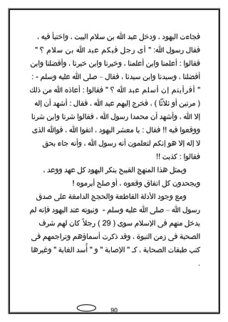 ‫فجا ءت‬‫اليهود‬،‫ودخل‬‫عبد‬‫ا‬‫بن‬‫سلم‬‫البيت‬،‫واختبأ‬‫فيه‬،
‫فقال‬‫رسول‬" :‫ا‬‫أى‬‫رجل‬‫فيكم‬‫عبد‬‫ا‬‫بن‬‫سلم‬‫؟‬"
‫فقالوا‬‫أعلمنا‬ :‫وابن‬‫أعلمنا‬،‫وخيرتنا‬‫وابن‬‫خيرتنا‬،‫وأفضلنا‬‫وابن‬
‫أفضلنا‬،‫وسيدتنا‬‫وابن‬‫سيدتنا‬،‫فقال‬–‫صلى‬‫ا‬‫عليه‬‫وسلم‬: -
"‫أفرأيتم‬‫إن‬‫أسلم‬‫عبد‬‫ا‬‫؟‬‫فقالوا‬ "‫أعاذه‬ :‫ا‬‫من‬‫ذلك‬
‫مرتين‬ )‫أو‬‫ثلثا‬، (‫فخرج‬‫إليهم‬‫عبد‬‫ا‬،‫فقال‬‫أشهد‬ :‫أن‬‫إله‬
‫إل‬‫ا‬،‫وأشهد‬‫أن‬‫محمدا‬‫رسول‬‫ا‬،‫فقالوا‬‫شرتنا‬‫وابن‬‫شرتنا‬
‫ووقعوا‬‫فيه‬‫فقال‬ !!‫يا‬ :‫معشر‬‫اليهود‬،‫اتقوا‬‫ا‬،‫فوا‬‫الذى‬
‫ل‬‫إله‬‫إل‬‫هو‬‫إتنكم‬‫لتعلمون‬‫أتنه‬‫رسول‬‫ا‬،‫وأتنه‬‫جا ء‬‫بحق‬
‫فقالوا‬‫كذبت‬ :!!
‫وبمثل‬‫هذا‬‫المنهج‬‫القبيح‬‫ينكر‬‫اليهود‬‫كل‬‫عهد‬‫ووعد‬،
‫ويجحدون‬‫كل‬‫اتفاق‬‫وقعوه‬،‫أو‬‫صلح‬‫أبرموه‬!‍
‫ومع‬‫وجود‬‫الدلة‬‫القاطعة‬‫والحجج‬‫الدامغة‬‫على‬‫صدق‬
‫رسول‬‫ا‬–‫صلى‬‫ا‬‫عليه‬‫وسلم‬‫وتنبوته‬ -‫عند‬‫اليهود‬‫فإتنه‬‫لم‬
‫يدخل‬‫منهم‬‫فى‬‫السلم‬‫سوى‬)29‫ل‬ً ‫ك‬ ‫رج‬ (‫كان‬‫لهم‬‫شر ف‬
‫الصحبة‬‫فى‬‫زمن‬‫النبوة‬،‫وقد‬‫ذكرت‬‫أسماؤهم‬‫وتراجمهم‬‫فى‬
‫كتب‬‫طبقات‬‫الصحابة‬،‫كح‬‫الصابة‬ "‫و‬ "‫أسد‬ُ "‫الغابة‬‫وغيرها‬ "
.
90
 