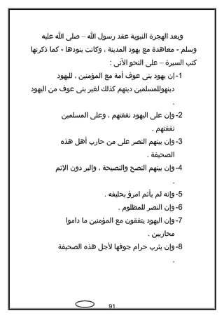 ‫وبعد‬‫الهجرة‬‫النبوية‬‫عقد‬‫رسول‬‫ا‬–‫صلى‬‫ا‬‫عليه‬
‫وسلم‬‫معاهدة‬ -‫مع‬‫يهود‬‫المدينة‬،‫وكاتنت‬‫بنودها‬‫كما‬ -‫ذكرتها‬
‫كتب‬‫السيرة‬–‫على‬‫النحو‬‫التى‬:
1-‫إن‬‫يهود‬‫بنى‬‫عو ف‬‫أمة‬‫مع‬‫المؤمنين‬،‫لليهود‬
‫دينهوللمسلمين‬‫دينهم‬‫كذلك‬‫لغير‬‫بنى‬‫عو ف‬‫من‬‫اليهود‬
.
2-‫وإن‬‫على‬‫اليهود‬‫تنفقتهم‬،‫وعلى‬‫المسلمين‬
‫تنفقتهم‬.
3-‫وإن‬‫بينهم‬‫النصر‬‫على‬‫من‬‫حارب‬‫أهل‬‫هذه‬
‫الصحيفة‬.
4-‫وإن‬‫بينهم‬‫النصح‬‫والنصيحة‬،‫والبر‬‫دون‬‫الثم‬
.
5-‫وإتنه‬‫لم‬‫يأثم‬‫امرؤ‬‫بحليفه‬.
6-‫وإن‬‫النصر‬‫للمظلوم‬.
7-‫وإن‬‫اليهود‬‫يتفقون‬‫مع‬‫المؤمنين‬‫ما‬‫داموا‬
‫محاربين‬.
8-‫وإن‬‫يثرب‬‫حرام‬‫جوفها‬‫لجل‬‫هذه‬‫الصحيفة‬
.
91
 