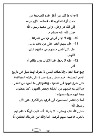 9-‫وإتنه‬‫ما‬‫كان‬‫بين‬‫أهل‬‫هذه‬‫الصحيفة‬‫من‬
‫حد ث‬‫أو‬‫اشتجار‬‫يخا ف‬‫فساده‬،‫فإن‬‫مرده‬
‫إلى‬‫ا‬‫عز‬‫وجل‬،‫وإلى‬‫محمد‬‫رسول‬‫ا‬–
‫صلى‬‫ا‬‫عليه‬‫وسلم‬.-
10-‫وإتنه‬‫ل‬‫تجار‬‫قريش‬‫ول‬‫من‬‫تنصرها‬.
11-‫وإن‬‫بينهم‬‫النصر‬‫على‬‫من‬‫دهم‬‫يثرب‬،
‫على‬‫كل‬‫أتناس‬‫حصتهم‬‫من‬‫جاتنبهم‬‫الذى‬
‫قبلهم‬.
12-‫وإتنه‬‫ل‬‫يحول‬‫هذا‬‫الكتاب‬‫دون‬‫ظالم‬‫أو‬
‫آثم‬.
‫ومع‬‫هذا‬‫العدل‬‫والتنصا ف‬‫اللذين‬‫ل‬‫يعر ف‬‫لهما‬‫مثيل‬‫فى‬‫تاريخ‬
‫المم‬‫المسلمة‬،‫فلم‬‫تمضى‬‫مدة‬‫يسيرة‬‫على‬‫هذه‬‫المعاهدة‬
‫حتى‬‫شرع‬‫اليهود‬‫فى‬‫تنقضها‬،‫وعادوا‬‫إلى‬‫ما‬‫ألفوه‬‫من‬‫الغدر‬،
‫وما‬‫أشربته‬‫قلوبهم‬‫من‬‫الخياتنة‬‫وتنقض‬‫العهود‬،‫كما‬‫يفعلون‬
‫معنا‬‫اليوم‬‫سوا ء‬‫بسوا ء‬!‍
‫فما‬‫أن‬‫اتنتصر‬‫المسلمون‬‫فى‬‫غزوة‬‫بدر‬‫الكبرى‬‫حتى‬‫قال‬
‫لرسول‬‫ا‬
‫-صلى‬‫ا‬‫عليه‬‫وسلم‬‫ل‬ : -‫يغرتنك‬‫أتنك‬‫لقيت‬‫قوما‬‫ل‬‫علم‬‫لهم‬
‫بالحرب‬‫فأصبت‬‫منهم‬‫فرصة‬،‫أما‬‫وا‬‫لئن‬‫حاربناك‬‫لتعلمن‬‫تنا‬ّ ‫أ‬
92
 