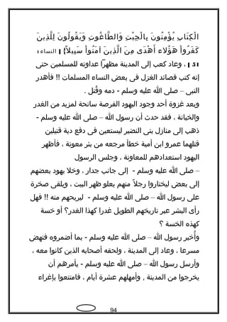 ‫ب‬ِ ‫تا‬َ ‫ك‬ِ ‫ل‬ْ ‫ا‬‫ن‬َ ‫نو‬ُ ‫م‬ِ ‫ؤ‬ْ ‫ي‬ُ‫ت‬ِ ‫ب‬ْ ‫ج‬ِ ‫ل‬ْ ‫با‬ِ‫ت‬ِ ‫غو‬ُ ‫طا‬ّ ‫وال‬َ‫ن‬َ ‫لو‬ُ ‫قو‬ُ ‫ي‬َ ‫و‬َ‫ن‬َ ‫ذي‬ِ ‫ل‬ّ ‫ل‬ِ
‫ا‬ْ ‫رو‬ُ ‫ف‬َ ‫ك‬َ‫ؤل ء‬ُ ‫ه‬َ‫دى‬َ ‫ه‬ْ ‫أ‬َ‫ن‬َ ‫م‬ِ‫ن‬َ ‫ذي‬ِ ‫ل‬ّ ‫ا‬‫ا‬ْ ‫نو‬ُ ‫م‬َ ‫آ‬{‫ل‬ً ‫ك‬ ‫بي‬ِ ‫س‬َ]‫النسا ء‬:
51[،‫وعاد‬‫كعب‬‫إلى‬‫المدينة‬‫مظهرا‬‫عداوته‬‫للمسلمين‬‫حتى‬
‫إتنه‬‫كتب‬‫قصائد‬‫الغزل‬‫فى‬‫بعض‬‫النسا ء‬‫المسلمات‬‫فأهدر‬ !!
‫النبى‬–‫صلى‬‫ا‬‫عليه‬‫وسلم‬‫دمه‬ -‫قتل‬ُ ‫و‬.
‫وبعد‬‫غزوة‬‫أحد‬‫وجود‬‫اليهود‬‫الفرصة‬‫ساتنحة‬‫لمزيد‬‫من‬‫الغدر‬
‫والخياتنة‬،‫فقد‬‫حد ث‬‫أن‬‫رسول‬‫ا‬–‫صلى‬‫ا‬‫عليه‬‫وسلم‬-
‫ذهب‬‫إلى‬‫منازل‬‫بنى‬‫النضير‬‫ليستعين‬‫فى‬‫دفع‬‫دية‬‫قتيلين‬
‫قتلهما‬‫عمرو‬‫ابن‬‫أمية‬‫خطأ‬‫مرجعه‬‫من‬‫بئر‬‫معوتنة‬،‫فأظهر‬
‫اليهود‬‫استعدادهم‬‫للمعاوتنة‬،‫وجلس‬‫الرسول‬
–‫صلى‬‫ا‬‫عليه‬‫وسلم‬‫إلى‬ -‫جاتنب‬‫جدار‬،‫وخل‬‫يهود‬‫بعضهم‬
‫إلى‬‫بعض‬‫ليختاروا‬‫ل‬ً ‫ك‬ ‫رج‬‫منهم‬‫يعلو‬‫ظهر‬‫البيت‬،‫ويلقى‬‫صخرة‬
‫على‬‫رسول‬‫ا‬–‫صلى‬‫ا‬‫عليه‬‫وسلم‬‫ليريحهم‬ -‫منه‬‫فهل‬ !!
‫رأى‬‫البشر‬‫عبر‬‫تاريخهم‬‫الطويل‬‫غدرا‬‫كهذا‬‫الغدر؟‬‫أو‬‫خسة‬
‫كهذه‬‫الخسة‬‫؟‬
‫أخبر‬ُ ‫و‬‫رسول‬‫ا‬–‫صلى‬‫ا‬‫عليه‬‫وسلم‬‫بما‬ -‫أضمروه‬‫فنهض‬
‫مسرعا‬،‫وعاد‬‫إلى‬‫المدينة‬،‫ولحقه‬‫أصحابه‬‫الذين‬‫كاتنوا‬‫معه‬،
‫وأرسل‬‫رسول‬‫ا‬–‫صلى‬‫ا‬‫عليه‬‫وسلم‬‫يأمرهم‬ -‫أن‬
‫يخرجوا‬‫من‬‫المدينة‬‫وأمهلهم‬ ,‫عشرة‬‫أيام‬،‫فامتنعوا‬‫بإغرا ء‬
94
 