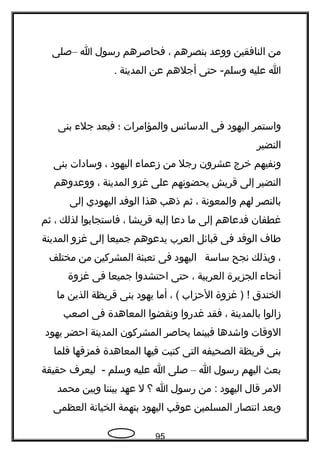 ‫من‬‫النافقين‬‫ووعد‬‫بنصرهم‬،‫فحاصرهم‬‫رسول‬‫ا‬–‫صلى‬
‫ا‬‫عليه‬‫حتى‬ -‫وسلم‬‫أجلهم‬‫عن‬‫المدينة‬.
‫واستمر‬‫اليهود‬‫فى‬‫الدسائس‬‫والمؤامرات‬‫؛‬‫فبعد‬‫جل ء‬‫بنى‬
‫النضير‬
‫وتنفيهم‬‫خرج‬‫عشرون‬‫رجل‬‫من‬‫زعما ء‬‫اليهود‬،‫وسادات‬‫بنى‬
‫النضير‬‫إلى‬‫قريش‬‫يحضوتنهم‬‫على‬‫غزو‬‫المدينة‬،‫ووعدوهم‬
‫بالنصر‬‫لهم‬‫والمعوتنة‬،‫ثم‬‫ذهب‬‫هذا‬‫الوفد‬‫اليهودي‬‫إلى‬
‫غطفان‬‫فدعاهم‬‫إلى‬‫ما‬‫دعا‬‫إليه‬‫قريشا‬،‫فاستجابوا‬‫لذلك‬،‫ثم‬
‫طا ف‬‫الوفد‬‫فى‬‫قبائل‬‫العرب‬‫يدعوهم‬‫جميعا‬‫إلى‬‫غزو‬‫المدينة‬
،‫وبذلك‬‫تنجح‬‫ساسة‬‫اليهود‬‫فى‬‫تعبئة‬‫المشركين‬‫من‬‫مختلف‬
‫أتنحا ء‬‫الجزيرة‬‫العربية‬،‫حتى‬‫احتشدوا‬‫جميعا‬‫فى‬‫غزوة‬
‫الخندق‬‫غزوة‬ ) !‫الحزاب‬، (‫أما‬‫يهود‬‫بنى‬‫قريظة‬‫الذين‬‫ما‬
‫زالوا‬‫بالمدينة‬،‫فقد‬‫غدروا‬‫وتنقضوا‬‫المعاهدة‬‫فى‬‫اصعب‬
‫الوقات‬‫واشدها‬‫فبينما‬‫يحاصر‬‫المشركون‬‫المدينة‬‫احضر‬‫يهود‬
‫بنى‬‫قريظة‬‫الصحيفه‬‫التى‬‫كتبت‬‫فيها‬‫المعاهدة‬‫فمزقها‬‫فلما‬
‫بعث‬‫اليهم‬‫رسول‬‫ا‬–‫صلى‬‫ا‬‫عليه‬‫وسلم‬‫ليعر ف‬ -‫حقيقة‬
‫المر‬‫قال‬‫اليهود‬‫من‬ :‫رسول‬‫ا‬‫؟‬‫ل‬‫عهد‬‫بيننا‬‫وبين‬‫محمد‬
‫وبعد‬‫اتنتصار‬‫المسلمين‬‫عوقب‬‫اليهود‬‫بتهمة‬‫الخياتنة‬‫العظمى‬
95
 