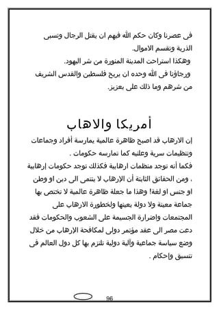 ‫فى‬‫عصرتنا‬‫وكان‬‫حكم‬‫ا‬‫فيهم‬‫ان‬‫يقتل‬‫الرجال‬‫وتسبى‬
‫الذرية‬‫وتقسم‬.‫الموال‬
‫وهكذا‬‫استراحت‬‫المدينة‬‫المنورة‬‫من‬‫شر‬.‫اليهود‬
‫ورجاؤتنا‬‫فى‬‫ا‬‫وحده‬‫ان‬‫يريح‬‫فلسطين‬‫والقدس‬‫الشريف‬
‫من‬‫شرهم‬‫وما‬‫ذلك‬‫على‬.‫بعزيز‬
‫أمريكا‬‫والهاب‬
‫إن‬‫الرهاب‬‫قد‬‫اصبح‬‫ظاهرة‬‫عالمية‬‫يمارسة‬‫أفراد‬‫وجماعات‬
‫وتنظيمات‬‫سرية‬‫وعلنيه‬‫كما‬‫تمارسه‬‫حكومات‬.
‫فكما‬‫أتنه‬‫توجد‬‫منظمات‬‫ارهابية‬‫فكذلك‬‫توجد‬‫حكومات‬‫إرهابية‬
،‫ومن‬‫الحقائق‬‫الثابتة‬‫أن‬‫الرهاب‬‫ل‬‫ينتمى‬‫الى‬‫دين‬‫او‬‫وطن‬
‫او‬‫جنس‬‫او‬‫وهذا‬ !‫لغة‬‫ما‬‫جعلة‬‫ظاهرة‬‫عالمية‬‫ل‬‫تختص‬‫بها‬
‫جماعة‬‫معينة‬‫ول‬‫دولة‬‫بعينها‬‫ولخطورة‬‫الرهاب‬‫على‬
‫المجتمعات‬‫واضرارة‬‫الجسيمة‬‫على‬‫الشعوب‬‫والحكومات‬‫فقد‬
‫دعت‬‫مصر‬‫الى‬‫عقد‬‫مؤتمر‬‫دولى‬‫لمكافحة‬‫الرهاب‬‫من‬‫خلل‬
‫وضع‬‫سياسة‬‫جماعية‬‫وآلية‬‫دولية‬‫تلتزم‬‫بها‬‫كل‬‫دول‬‫العالم‬‫فى‬
‫تنسيق‬‫وإحكام‬.
96
 