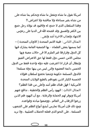 ‫امريكا‬‫تقول‬‫ما‬‫تشا ء‬‫وتفعل‬‫ما‬‫تشا ء‬‫وتحكم‬‫بما‬‫تشا ء‬‫على‬
‫من‬‫تشا ء‬‫بغير‬‫مسا ءلة‬‫ول‬‫مناقشة‬‫ول‬‫اعتراض‬!!
‫وهذا‬‫السلطان‬‫الذى‬‫ل‬‫حدود‬‫له‬‫ولقيود‬‫قد‬‫تولة‬‫رجل‬‫جمع‬
‫بين‬‫الكفر‬‫والفسق‬‫وقد‬‫فضحه‬‫ا‬‫فى‬‫الدتنيا‬‫على‬‫ر ءوس‬
‫الشهاد‬‫ولعذاب‬‫الخرة‬‫أشد‬‫وابقى‬.
‫المثال‬‫الثاتنى‬‫هيئة‬ :‫المم‬‫المتحدة‬‫الوثان‬ )‫المتحدة‬– (
‫كما‬‫يسميها‬‫بعض‬‫العلما ء‬–‫بها‬‫الجمعية‬‫العامة‬‫يشارك‬‫فيها‬
‫كل‬‫الدول‬‫وقرارها‬‫غير‬‫الملزم‬‫ال‬‫فى‬‫حالت‬‫معينة‬‫وبها‬
‫مجلس‬‫المن‬‫خمس‬‫دول‬‫فقط‬‫لها‬‫حق‬‫العتراض‬‫الفيتو‬
‫وإبطال‬‫أى‬‫قرار‬‫اذا‬‫اعترضت‬‫عليه‬‫دوله‬‫واحدة‬‫فقط‬‫من‬‫الدول‬
‫الخمس‬‫دائمة‬‫العضوية‬‫والتى‬‫ليس‬‫من‬‫بينها‬‫دولة‬!‫مسلمة‬
‫فالدول‬‫المسلمة‬‫حكومة‬‫وشعبا‬‫تخضع‬‫لسلطان‬‫هؤل ء‬
‫الخمسة‬‫الكبار‬‫الذين‬‫تقودهم‬‫بالطبع‬‫الوليات‬‫المتحدة‬
‫المريكية‬‫فهل‬ !‫هناك‬‫ظلم‬‫أشد‬‫وأعلى‬‫من‬‫هذا‬‫الظلم؟‬
‫المثال‬‫الثالث‬‫اليهود‬ :‫رأس‬‫الظلم‬‫والخطيئة‬،‫تدافع‬‫عنهم‬
‫أمريكا‬‫وتوفر‬‫لهم‬‫الحماية‬‫والرعاية‬،‫مع‬‫أن‬‫اليهود‬‫هم‬‫الذين‬
‫زرعوا‬‫الرهاب‬‫فى‬‫العالم‬،‫ووضعوا‬‫مبادئه‬.‫وقواعده‬
‫ومع‬‫ذلك‬‫فإن‬‫أمريكا‬‫تمارس‬‫أبشع‬‫أتنواع‬‫الظلم‬‫على‬‫الشعوب‬
‫المسلمة‬،‫على‬‫النحو‬‫الذى‬‫فعلته‬‫الحملت‬‫الصليبية‬،‫ول‬‫تنريد‬
98
 