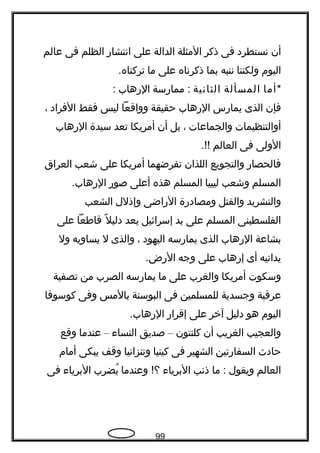‫أن‬‫تنستطرد‬‫فى‬‫ذكر‬‫المثلة‬‫الدالة‬‫على‬‫اتنتشار‬‫الظلم‬‫فى‬‫عالم‬
‫اليوم‬‫ولكننا‬‫تننبه‬‫بما‬‫ذكرتناه‬‫على‬‫ما‬.‫تركناه‬
*‫أما‬‫المسألة‬‫الثاتنية‬‫ممارسة‬ :‫الرهاب‬:
‫فإن‬‫الذى‬‫يمارس‬‫الرهاب‬‫حقيقة‬‫وواقعا‬‫ليس‬‫فقط‬‫الفراد‬،
‫أوالتنظيمات‬‫والجماعات‬،‫بل‬‫أن‬‫أمريكا‬‫تعد‬‫سيدة‬‫الرهاب‬
‫الولى‬‫فى‬‫العالم‬.!!
‫فالحصار‬‫والتجويع‬‫اللذان‬‫تفرضهما‬‫أمريكا‬‫على‬‫شعب‬‫العراق‬
‫المسلم‬‫وشعب‬‫ليبيا‬‫المسلم‬‫هذه‬‫أعلى‬‫صور‬.‫الرهاب‬
‫والتشريد‬‫والقتل‬‫ومصادرة‬‫الراضى‬‫وإذلل‬‫الشعب‬
‫الفلسطينى‬‫المسلم‬‫على‬‫يد‬‫إسرائيل‬‫يعد‬‫ل‬ً ‫ك‬ ‫دلي‬‫قاطعا‬‫على‬
‫بشاعة‬‫الرهاب‬‫الذى‬‫يمارسه‬‫اليهود‬،‫والذى‬‫ل‬‫يساويه‬‫ول‬
‫يداتنيه‬‫أى‬‫إرهاب‬‫على‬‫وجه‬.‫الرض‬
‫وسكوت‬‫أمريكا‬‫والغرب‬‫على‬‫ما‬‫يمارسه‬‫الصرب‬‫من‬‫تصفية‬
‫عرقية‬‫وجسدية‬‫للمسلمين‬‫فى‬‫البوسنة‬‫بالمس‬‫وفى‬‫كوسوفا‬
‫اليوم‬‫هو‬‫دليل‬‫آخر‬‫على‬‫إقرار‬.‫الرهاب‬
‫والعجيب‬‫الغريب‬‫أن‬‫كلنتون‬–‫صديق‬‫النسا ء‬–‫عندما‬‫وقع‬
‫حاد ث‬‫السفارتين‬‫الشهير‬‫فى‬‫كينيا‬‫وتنزاتنيا‬‫وقف‬‫يبكى‬‫أمام‬
‫العالم‬‫ويقول‬‫ما‬ :‫ذتنب‬‫البريا ء‬‫وعندما‬ !‫؟‬‫يضرب‬ُ‫البريا ء‬‫فى‬
99
 