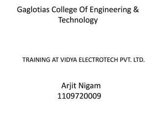 Gaglotias College Of Engineering & 
Technology 
TRAINING AT VIDYA ELECTROTECH PVT. LTD. 
Arjit Nigam 
1109720009 
