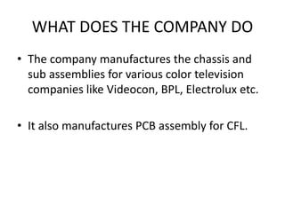 WHAT DOES THE COMPANY DO 
• The company manufactures the chassis and 
sub assemblies for various color television 
companies like Videocon, BPL, Electrolux etc. 
• It also manufactures PCB assembly for CFL. 
 