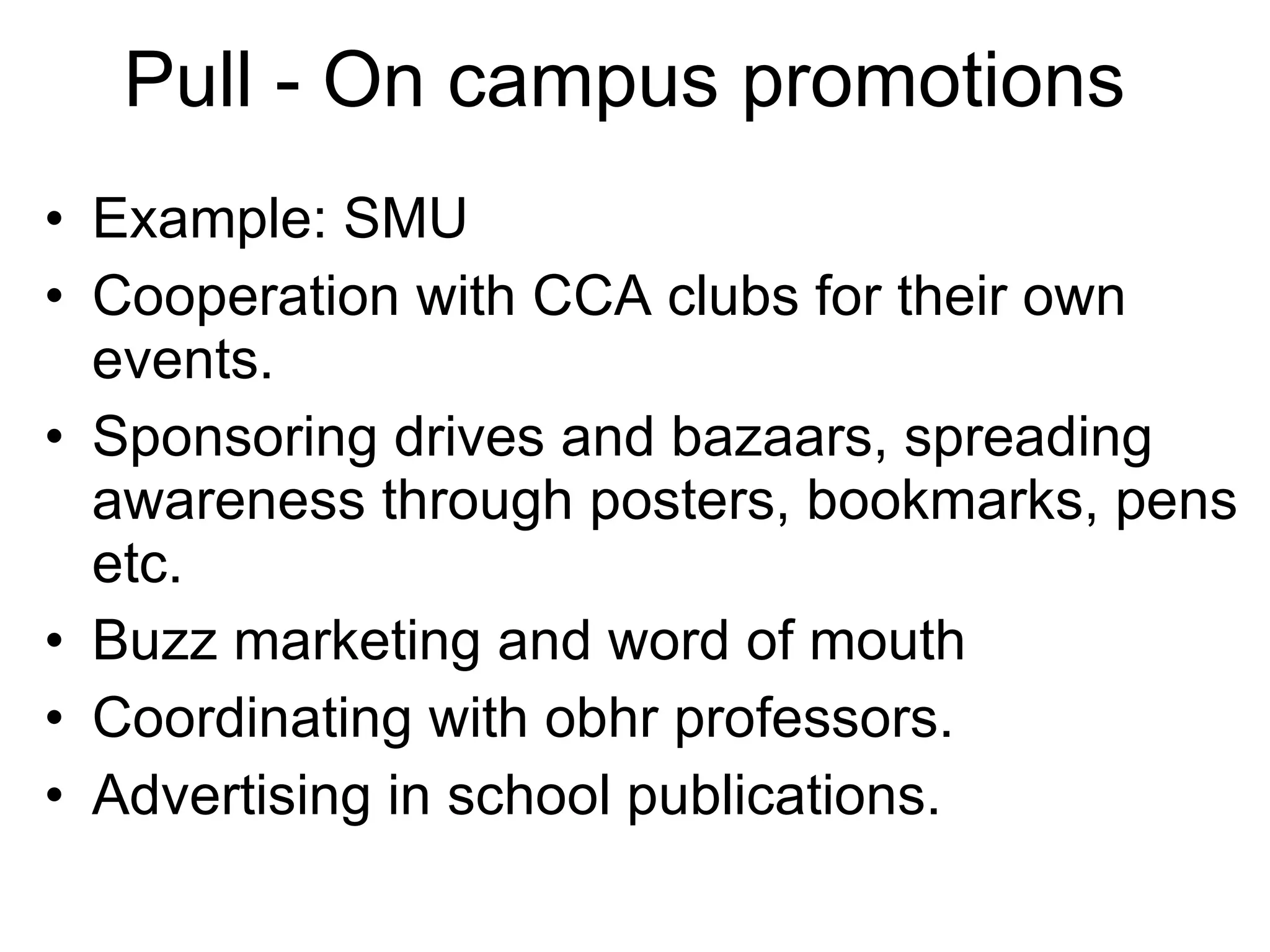 Pull - On campus promotions Example: SMU  Cooperation with CCA clubs for their own events.  Sponsoring drives and bazaars, spreading awareness through posters, bookmarks, pens etc.  Buzz marketing and word of mouth  Coordinating with obhr professors.  Advertising in school publications.  
