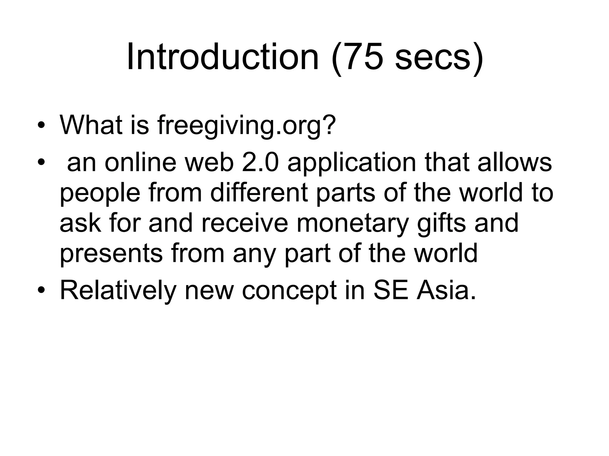 Introduction (75 secs) What is freegiving.org? an online web 2.0 application that allows people from different parts of the world to ask for and receive monetary gifts and presents from any part of the world  Relatively new concept in SE Asia. 
