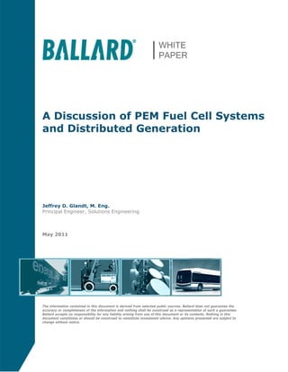 A Discussion of PEM Fuel Cell Systems
and Distributed Generation
Jeffrey D. Glandt, M. Eng.
Principal Engineer, Solutions Engineering
May 2011
The information contained in this document is derived from selected public sources. Ballard does not guarantee the
accuracy or completeness of the information and nothing shall be construed as a representation of such a guarantee.
Ballard accepts no responsibility for any liability arising from use of this document or its contents. Nothing in this
document constitutes or should be construed to constitute investment advice. Any opinions presented are subject to
change without notice.
 