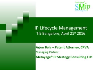 IP Lifecycle Management
TiE Bangalore, April 21st
2016
Arjun Bala – Patent Attorney, CPVA
Managing Partner
Metayage® IP Strategy Consulting LLP
 