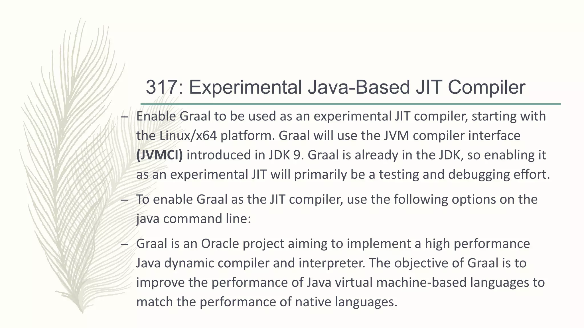317: Experimental Java-Based JIT Compiler
– Enable Graal to be used as an experimental JIT compiler, starting with
the Linux/x64 platform. Graal will use the JVM compiler interface
(JVMCI) introduced in JDK 9. Graal is already in the JDK, so enabling it
as an experimental JIT will primarily be a testing and debugging effort.
– To enable Graal as the JIT compiler, use the following options on the
java command line:
– Graal is an Oracle project aiming to implement a high performance
Java dynamic compiler and interpreter. The objective of Graal is to
improve the performance of Java virtual machine-based languages to
match the performance of native languages.
 