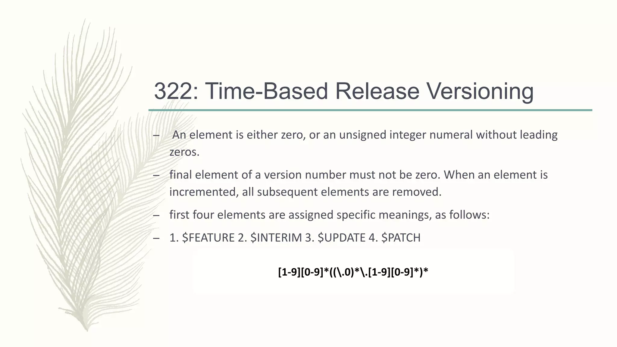 322: Time-Based Release Versioning
– An element is either zero, or an unsigned integer numeral without leading
zeros.
– final element of a version number must not be zero. When an element is
incremented, all subsequent elements are removed.
– first four elements are assigned specific meanings, as follows:
– 1. $FEATURE 2. $INTERIM 3. $UPDATE 4. $PATCH
[1-9][0-9]*((.0)*.[1-9][0-9]*)*
 