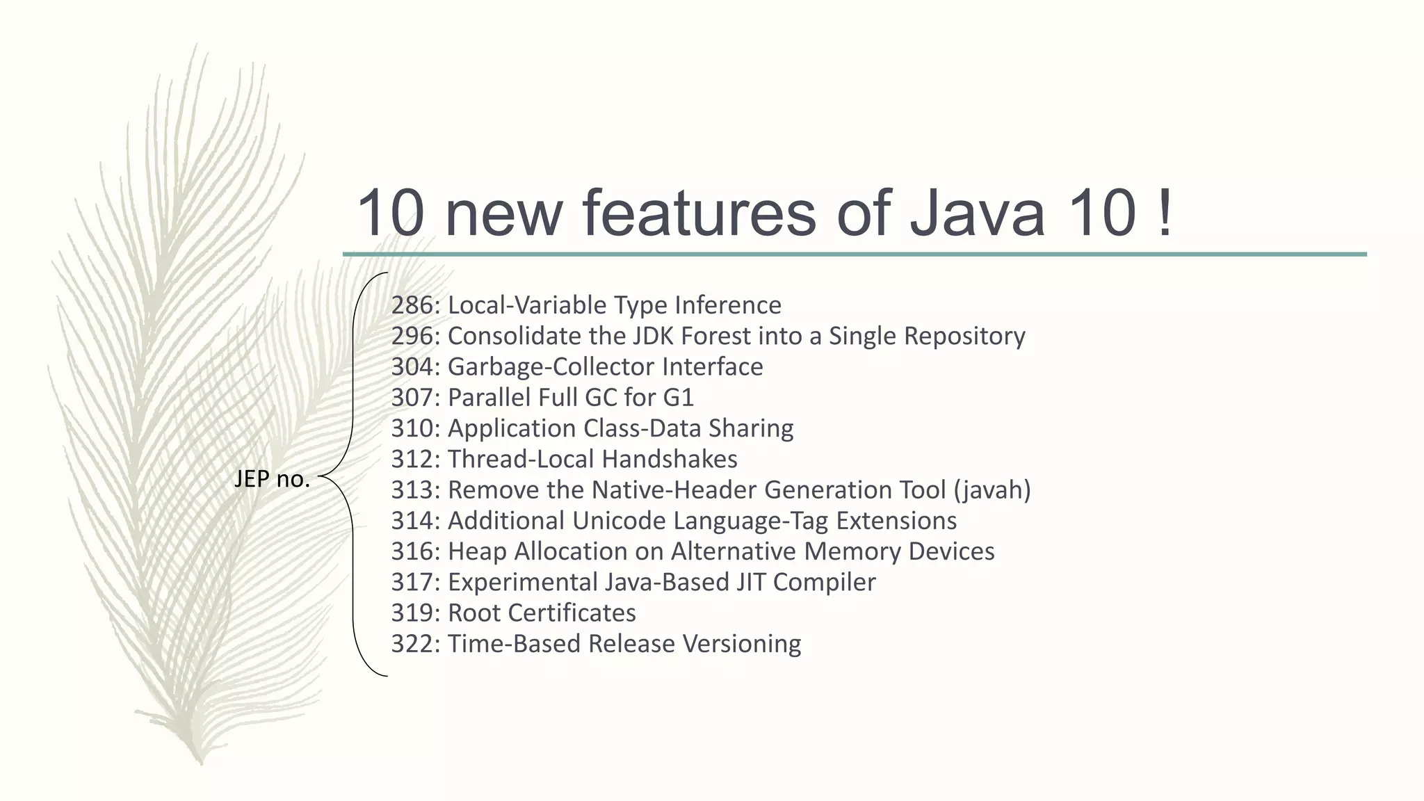 10 new features of Java 10 !
286: Local-Variable Type Inference
296: Consolidate the JDK Forest into a Single Repository
304: Garbage-Collector Interface
307: Parallel Full GC for G1
310: Application Class-Data Sharing
312: Thread-Local Handshakes
313: Remove the Native-Header Generation Tool (javah)
314: Additional Unicode Language-Tag Extensions
316: Heap Allocation on Alternative Memory Devices
317: Experimental Java-Based JIT Compiler
319: Root Certificates
322: Time-Based Release Versioning
JEP no.
 