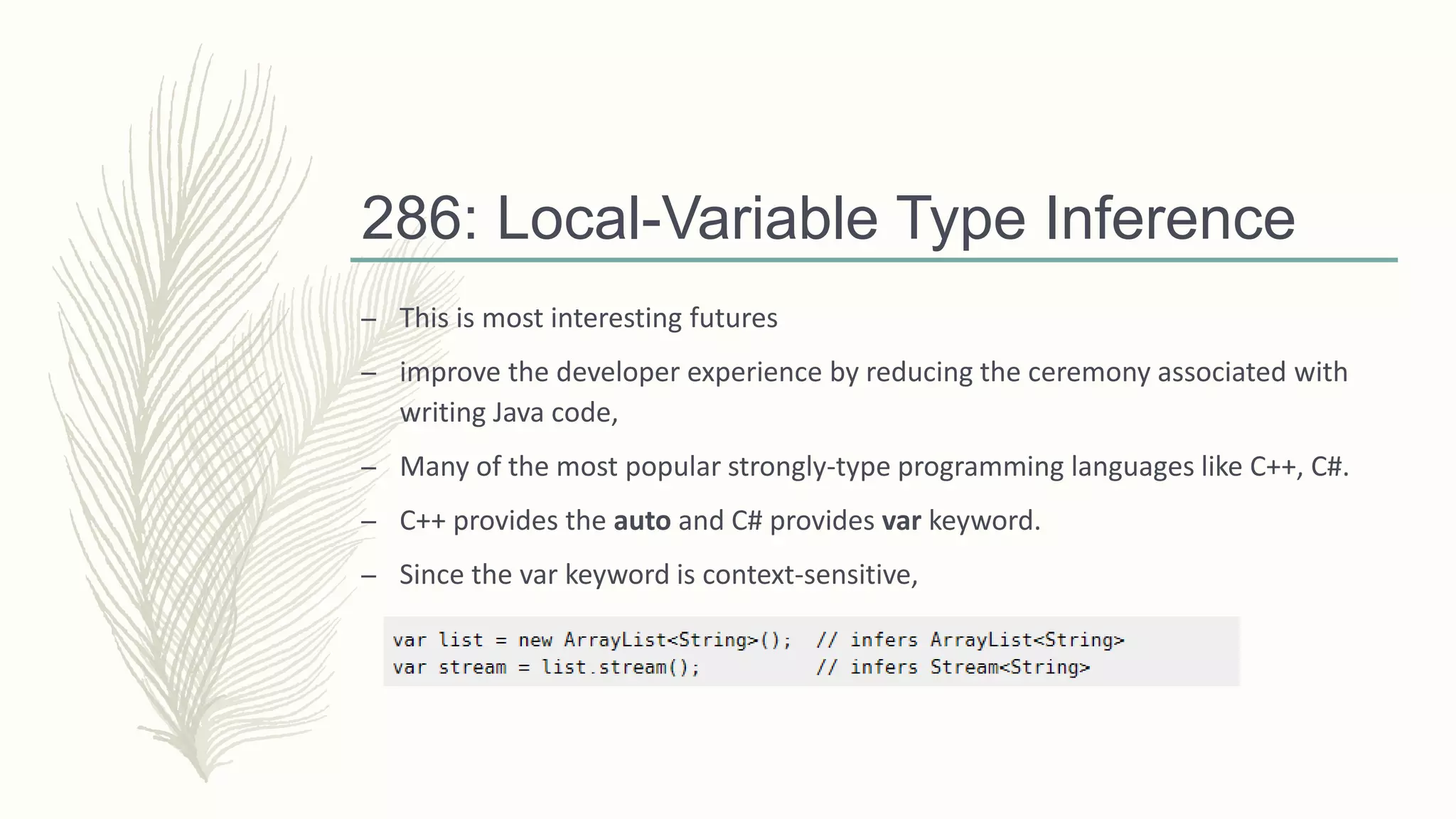 286: Local-Variable Type Inference
– This is most interesting futures
– improve the developer experience by reducing the ceremony associated with
writing Java code,
– Many of the most popular strongly-type programming languages like C++, C#.
– C++ provides the auto and C# provides var keyword.
– Since the var keyword is context-sensitive,
 