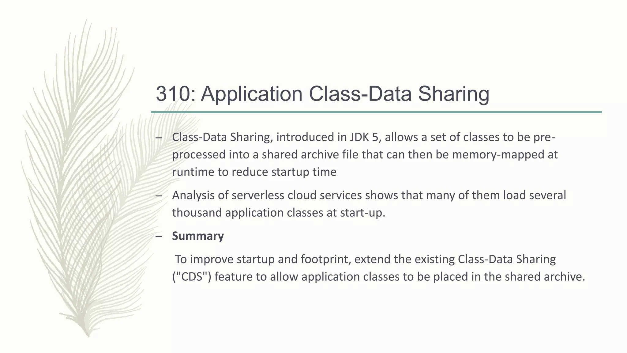 310: Application Class-Data Sharing
– Class-Data Sharing, introduced in JDK 5, allows a set of classes to be pre-
processed into a shared archive file that can then be memory-mapped at
runtime to reduce startup time
– Analysis of serverless cloud services shows that many of them load several
thousand application classes at start-up.
– Summary
To improve startup and footprint, extend the existing Class-Data Sharing
("CDS") feature to allow application classes to be placed in the shared archive.
 