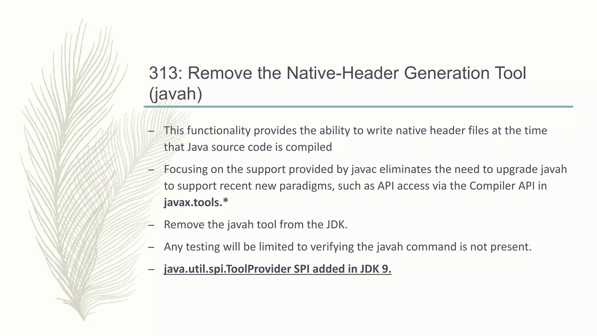 313: Remove the Native-Header Generation Tool
(javah)
– This functionality provides the ability to write native header files at the time
that Java source code is compiled
– Focusing on the support provided by javac eliminates the need to upgrade javah
to support recent new paradigms, such as API access via the Compiler API in
javax.tools.*
– Remove the javah tool from the JDK.
– Any testing will be limited to verifying the javah command is not present.
– java.util.spi.ToolProvider SPI added in JDK 9.
 
