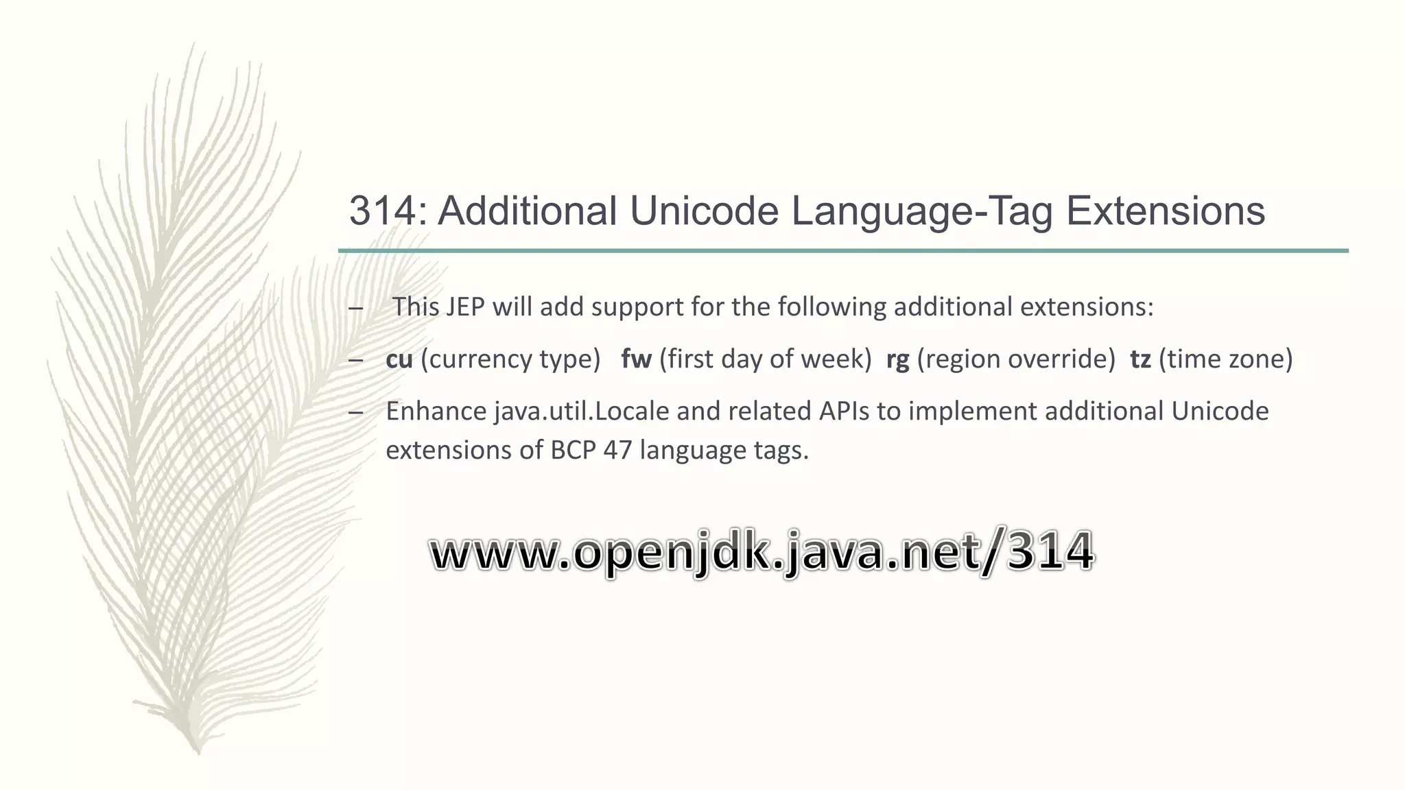 314: Additional Unicode Language-Tag Extensions
– This JEP will add support for the following additional extensions:
– cu (currency type) fw (first day of week) rg (region override) tz (time zone)
– Enhance java.util.Locale and related APIs to implement additional Unicode
extensions of BCP 47 language tags.
 