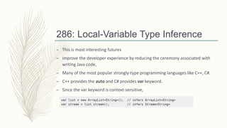286: Local-Variable Type Inference
– This is most interesting futures
– improve the developer experience by reducing the ceremony associated with
writing Java code,
– Many of the most popular strongly-type programming languages like C++, C#.
– C++ provides the auto and C# provides var keyword.
– Since the var keyword is context-sensitive,
 