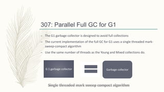 307: Parallel Full GC for G1
– The G1 garbage collector is designed to avoid full collections
– The current implementation of the full GC for G1 uses a single threaded mark-
sweep-compact algorithm
– Use the same number of threads as the Young and Mixed collections do.
G 1 garbage collector Garbage collector
 