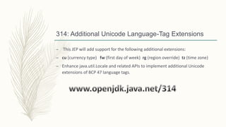 314: Additional Unicode Language-Tag Extensions
– This JEP will add support for the following additional extensions:
– cu (currency type) fw (first day of week) rg (region override) tz (time zone)
– Enhance java.util.Locale and related APIs to implement additional Unicode
extensions of BCP 47 language tags.
 