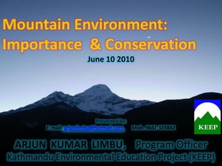Mountain Environment:
Importance & Conservation
                        June 10 2010




                            Presented by:
         E-mail: arjunlimbu@hotmail.com   Mob. 9841-323842


 ARJUN KUMAR LIMBU, Program Officer
Kathmandu Environmental Education Project (KEEP)
 